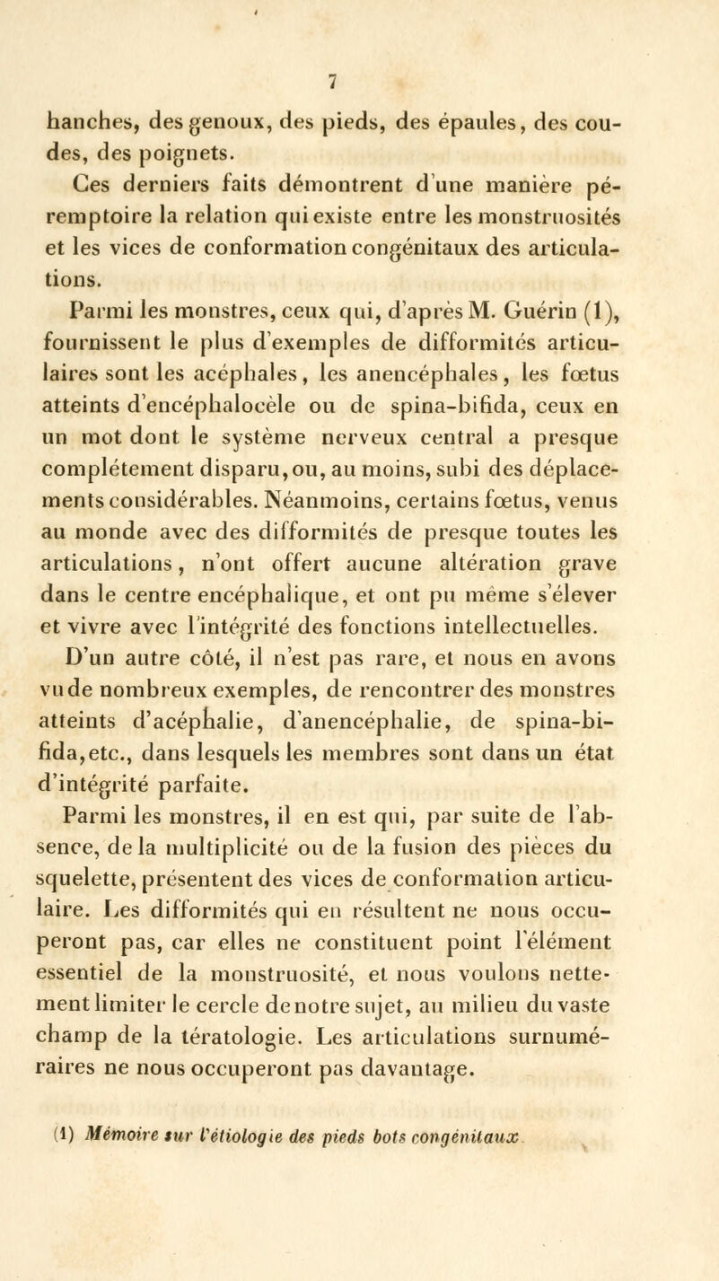 hanches, des genoux, des pieds, des épaules, des cou- des, des poignets. Ces derniers faits démontrent dune manière pé- remptoire la relation qui existe entre les monstruosités et les vices de conformation congénitaux des articula- tions. Parmi les monstres, ceux qui, d'après M. Guérin (1), fournissent le plus d'exemples de difformités articu- laires sont les acéphales, les anencéphales, les fœtus atteints d'encéphalocèle ou de spina-bifida, ceux en un mot dont le système nerveux central a presque complètement disparu,ou, au moins, subi des déplace- ments considérables. Néanmoins, certains fœtus, venus au monde avec des difformités de presque toutes les articulations, n'ont offert aucune altération grave dans le centre encéphalique, et ont pu même s'élever et vivre avec l'intégrité des fonctions intellectuelles. D'un autre côté, il n'est pas rare, et nous en avons vu de nombreux exemples, de rencontrer des monstres atteints d'acéphalie, d'anencéphalie, de spina-hi- fida, etc., dans lesquels les membres sont dans un état d'intégrité parfaite. Parmi les monstres, il en est qui, par suite de l'ab- sence, de la multiplicité ou de la fusion des pièces du squelette, présentent des vices de conformation articu- laire. Les difformités qui en résultent ne nous occu- peront pas, car elles ne constituent point l'élément essentiel de la monstruosité, et nous voulons nette- ment limiter le cercle denotre sujet, au milieu du vaste champ de la tératologie. Les articulations surnumé- raires ne nous occuperont pas davantage. (1) Mémoire sur Vétiologie des pieds bots congénitaux