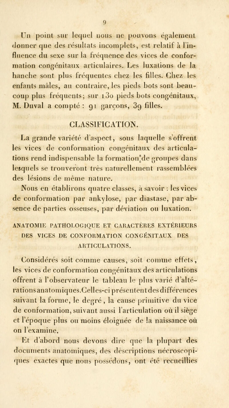 Un point sur lequel nous ne pouvons également donner que des résultats incomplets, est relatif à lin- fluence du sexe sur la fréquence des vices de confor- mation congénitaux articulaires. Les luxations de la hanche sont plus fréquentes chez les filles. Chez les enfants mâles, au contraire, les pieds hots sont beau- coup plus fréquents; sur i3o pieds bots congénitaux, M. Duval a compté : 91 garçons, 3g filles. CLASSIFICATION. La grande variété d'aspect, sous laquelle s'offrent les vices de conformation congénitaux des articula- tions rend indispensable la formation'de groupes dans lesquels se trouveront très naturellement rassemblées des lésions de même nature. Nous en établirons quatre classes, à savoir : les vices de conformation par ankylose, par diastase, par ab- sence de parties osseuses, par déviation ou luxation. ANATOM1E PATHOLOGIQUE ET CARACTÈRES EXTÉRIEURS DES VICES DE CONFORMATION CONGÉNITAUX DES ARTICULATIONS. Considérés soit comme causes, soit comme effets, les vices de conformation congénitaux des articulations offrent à l'observateur le tableau le plus varié d'alté- rations anatomiques.Celles-ci présentent des différences suivant la forme, le degré, la cause primitive du vice de conformation, suivant aussi l'articulation où il siège et l'époque plus ou moins éloignée de !a naissance où on l'examine. Et d'abord nous devons dire que la plupart des documents anatomiques, des descriptions nécroscopi- qùes exactes que nous possédons, ont été recueillies