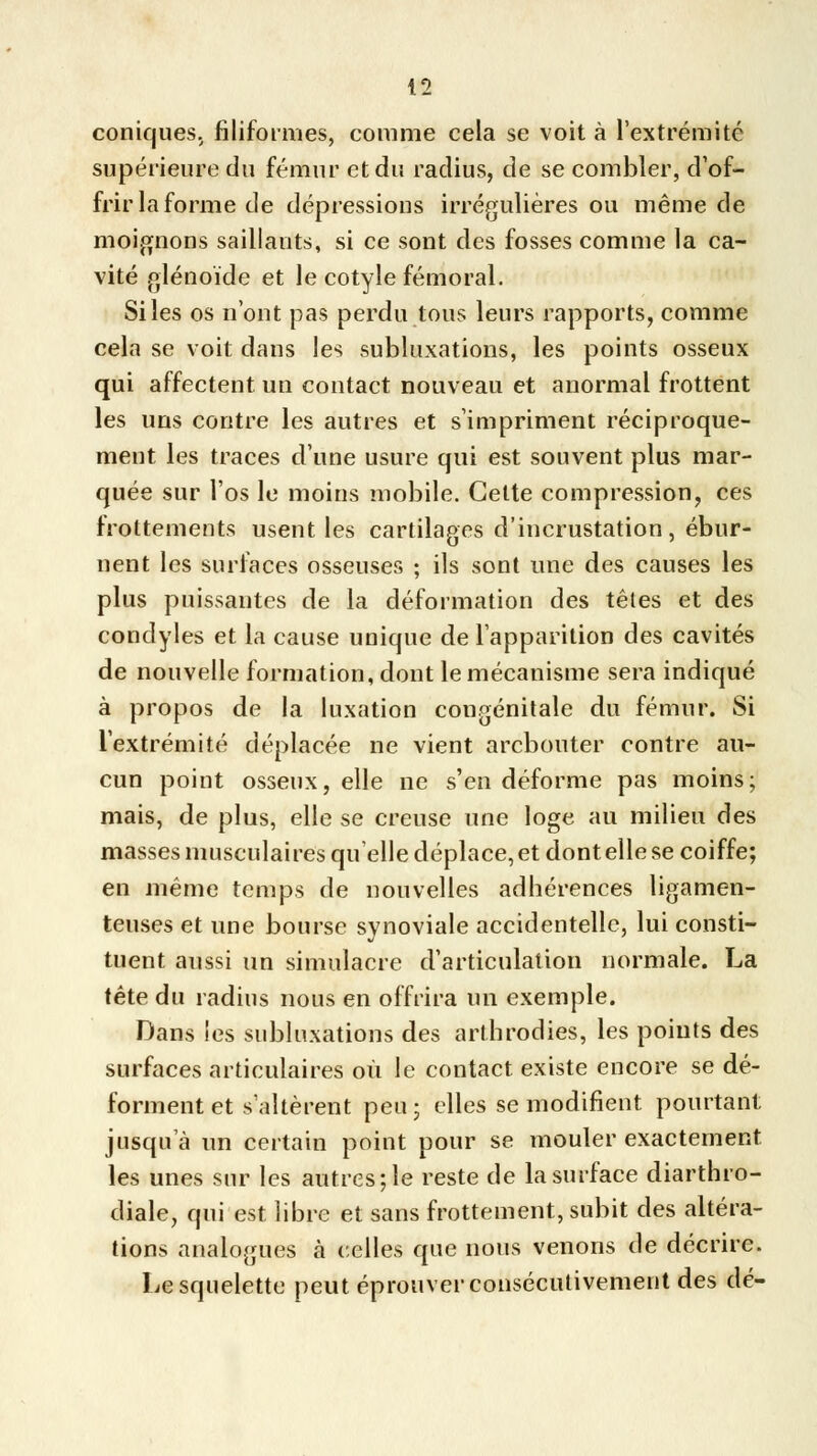 coniques, filiformes, comme cela se voit à l'extrémité supérieure du fémur et du radius, de se combler, d'of- frir la forme de dépressions irrégulières ou même de moignons saillants, si ce sont des fosses comme la ca- vité glénoïde et le cotyle fémoral. Siles os n'ont pas perdu tous leurs rapports, comme cela se voit dans les subluxations, les points osseux qui affectent un contact nouveau et anormal frottent les uns contre les autres et s'impriment réciproque- ment les traces d'une usure qui est souvent plus mar- quée sur l'os le moins mobile. Cette compression, ces frottements usent les cartilages d'incrustation, ébur- nent les surfaces osseuses ; ils sont une des causes les plus puissantes de la déformation des têtes et des condyles et la cause unique de l'apparition des cavités de nouvelle formation, dont le mécanisme sera indiqué à propos de la luxation congénitale du fémur. Si l'extrémité déplacée ne vient arcbouter contre au- cun point osseux, elle ne s'en déforme pas moins; mais, de plus, elle se creuse une loge au milieu des masses musculaires qu'elle déplace, et dont elle se coiffe; en même temps de nouvelles adhérences ligamen- teuses et une bourse synoviale accidentelle, lui consti- tuent aussi un simulacre d'articulation normale. La tête du radius nous en offrira un exemple. Dans les subluxations des arthrodies, les points des surfaces articulaires où le contact existe encore se dé- forment et s'altèrent peu; elles se modifient pourtant jusqu'à un certain point pour se mouler exactement les unes sur les autres; le reste de la surface diarthro- diale, qui est libre et sans frottement, subit des altéra- tions analogues à celles que nous venons de décrire. Le squelette peut éprouver consécutivement des dé-