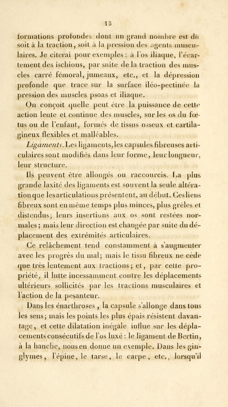formations profondes dont un grand nombre est àd soit à la traction, soit à la pression des agents muscu- laires. Je citerai pour exemples : à l'os iliaque, l'écar- tementdes ischions, par suite delà traction des mus- cles carré fémoral, jumeaux, etc., et la dépression profonde que trace sur la surface iléo-pectinée la pression des muscles psoas et iliaque. On conçoit quelle peut être la puissance de cette action lente et continue des muscles, sur les os du fœ- tus ou de l'enfant, formés de tissus osseux et cartila- gineux flexibles et malléables. Ligaments. Les ligaments, les capsules fibreuses arti- culaires sont modifiés dans leur forme, leur longueur, leur structure. Ils peuvent être allongés ou raccourcis. La plus grande laxité des ligaments est souvent la seule altéra- tionque lesarticulations présentent, au début. Gesliens fibreux sont en même temps plus minces, plus grêles et distendus; leurs insertions aux os sont restées nor- males ; mais leur direction est changée par suite du dé- placement des extrémités articulaires. Ce relâchement tend constamment à s'augmenter avec les progrès du mal; mais le tissu fibreux ne cède que très lentement aux tractions; et, par cette pro- priété, il lutte incessamment contre les déplacements ultérieurs sollicités par les tractions musculaires et l'action de la pesanteur. Dans les énarthroses , la capsule s'allonge dans tous les sens; mais les points les plus épais résistent davan- tage, et cette dilatation inégale influe sur les dépla- cements consécutifs de l'os luxé : le ligament de Bertin, à la hanche, nous en donne un exemple. Dans les gin- glymes, l'épine, le tarse, le carpe, etc., lorsqu'il