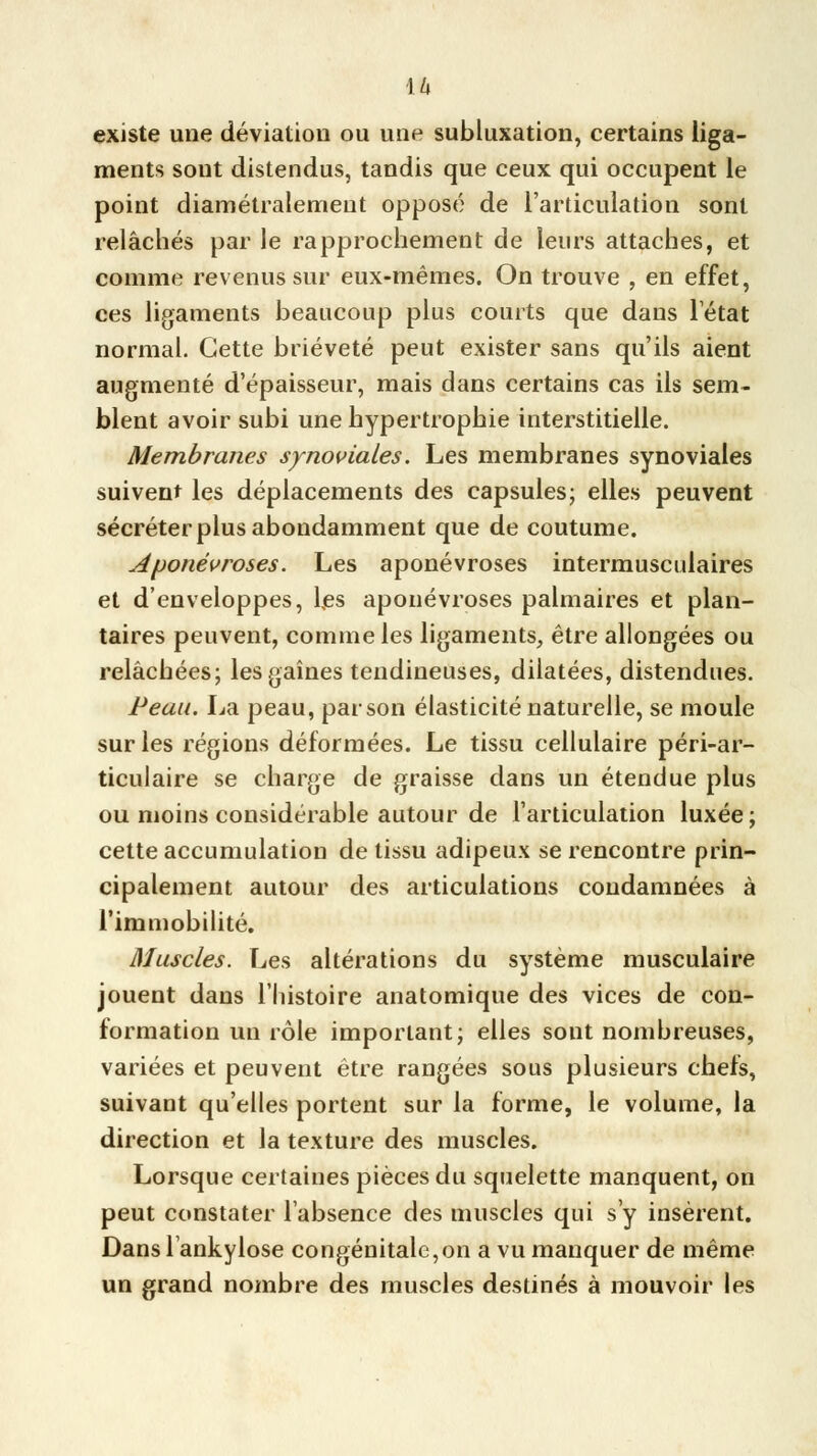 existe une déviation ou une subluxation, certains liga- ments sont distendus, tandis que ceux qui occupent le point diamétralement opposé de l'articulation sont relâchés par le rapprochement de leurs attaches, et comme revenus sur eux-mêmes. On trouve , en effet, ces ligaments beaucoup plus courts que dans l'état normal. Cette brièveté peut exister sans qu'ils aient augmenté d'épaisseur, mais dans certains cas ils sem- blent avoir subi une hypertrophie interstitielle. Membranes synoviales. Les membranes synoviales suivent les déplacements des capsules; elles peuvent sécréter plus abondamment que de coutume. aponévroses. Les aponévroses intermusculaires et d'enveloppes, les aponévroses palmaires et plan- taires peuvent, comme les ligaments, être allongées ou relâchées; les gaines tendineuses, dilatées, distendues. Peau. La peau, par son élasticité naturelle, se moule sur les régions déformées. Le tissu cellulaire péri-ar- ticulaire se charge de graisse dans un étendue plus ou moins considérable autour de l'articulation luxée; cette accumulation de tissu adipeux se rencontre prin- cipalement autour des articulations condamnées à l'immobilité. Muscles. Les altérations du système musculaire jouent dans l'histoire anatomique des vices de con- formation un rôle important; elles sont nombreuses, variées et peuvent être rangées sous plusieurs chefs, suivant qu'elles portent sur la forme, le volume, la direction et la texture des muscles. Lorsque certaines pièces du squelette manquent, on peut constater l'absence des muscles qui s'y insèrent. Dans lankylose congénitale,on a vu manquer de même un grand nombre des muscles destinés à mouvoir les