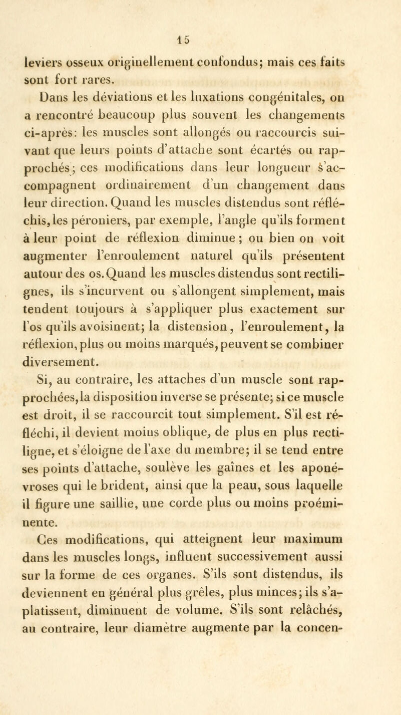 leviers osseux originellement confondus; mais ces faits sont fort rares. Dans les déviations et les luxations congénitales, on a rencontré beaucoup plus souvent les changements ci-après: les muscles sont allongés ou raccourcis sui- vant que leurs points d'attache sont écartés ou rap- prochés; ces modifications dans leur longueur s'ac- compagnent ordinairement d'un changement dans leur direction. Quand les muscles distendus sont réflé- chis, les péroniers, par exemple, l'angle qu'ils forment à leur point de réflexion diminue ; ou bien on voit augmenter l'enroulement naturel qu'ils présentent autour des os. Quand les muscles distendus sont rectili- gnes, ils s'incurvent ou s'allongent simplement, mais tendent toujours à s'appliquer plus exactement sur l'os qu'ils avoisinent; la distension, l'enroulement, la réflexion, plus ou moins marqués, peuvent se combiner diversement. Si, au contraire, les attaches d'un muscle sont rap- prochées,la disposition inverse se présente; si ce muscle est droit, il se raccourcit tout simplement. S'il est ré- fléchi, il devient moins oblique, de plus en plus recti- ligne, et s'éloigne de l'axe du membre; il se tend entre ses points d'attache, soulève les gaines et les aponé- vroses qui le brident, ainsi que la peau, sous laquelle il figure une saillie, une corde plus ou moins proémi- nente. Ces modifications, qui atteignent leur maximum dans les muscles longs, influent successivement aussi sur la forme de ces organes. S'ils sont distendus, ils deviennent en général plus grêles, plus minces; ils s'a- platissent, diminuent de volume. S'ils sont relâchés, au contraire, leur diamètre augmente par la concen-