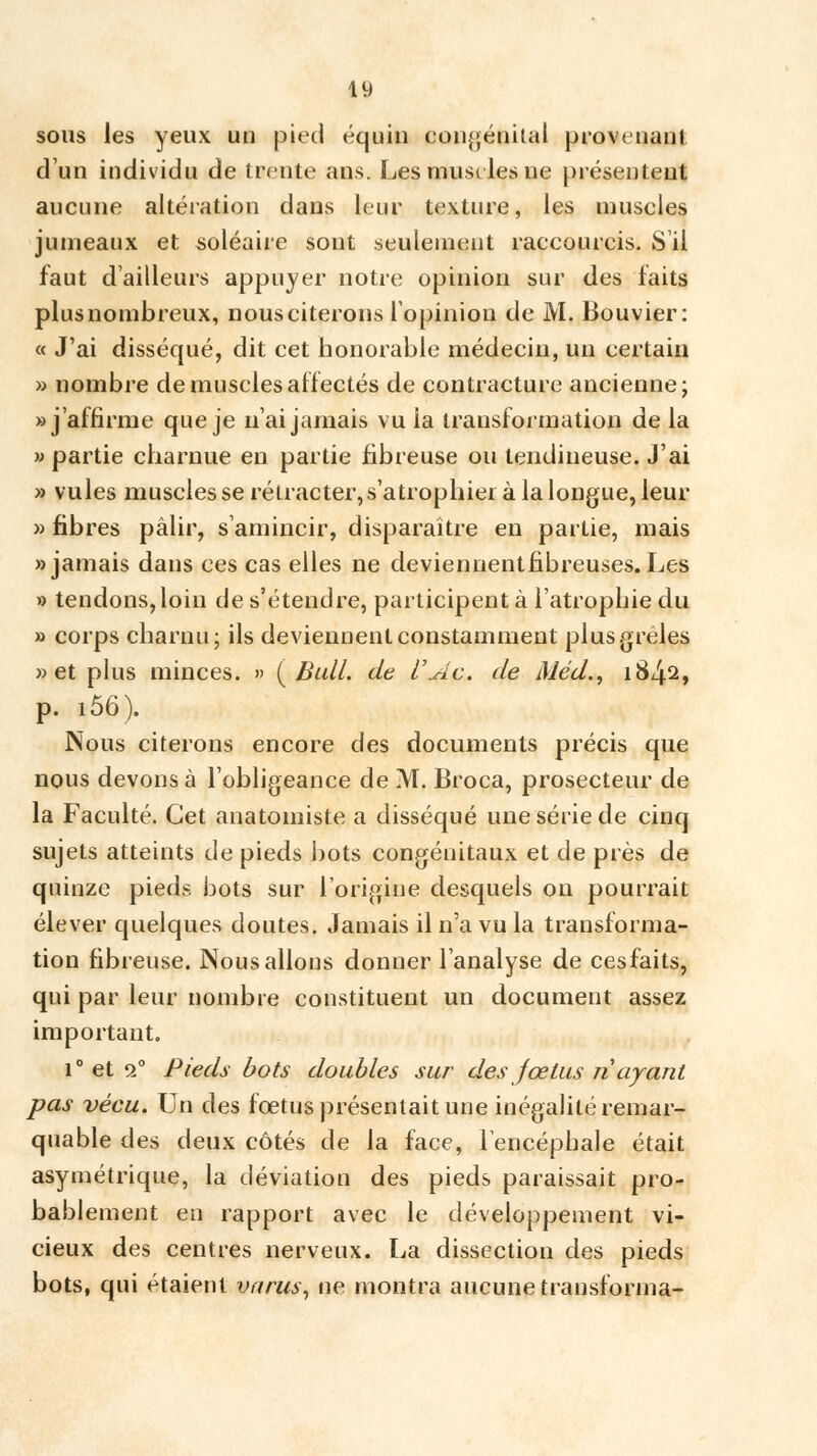 49 sous les yeux un pied équin congénital provenant d'un individu de trente ans. Les muselés ne présentent aucune altération dans leur texture, les muscles jumeaux et soléaire sont seulement raccourcis. S'il faut d'ailleurs appuyer notre opinion sur des faits plus nombreux, nous citerons l'opinion de M. Bouvier: « J'ai disséqué, dit cet honorable médecin, un certain » nombre de muscles affectés de contracture ancienne; » j'affirme que je n'ai jamais vu ia transformation de la w partie charnue en partie fibreuse ou tendineuse. J'ai » vules muscles se rétracter, s'atrophier à la longue, leur » fibres pâlir, s'amincir, disparaître en partie, mais «jamais dans ces cas elles ne deviennentflbreuses.Les » tendons, loin de s'étendre, participent à l'atrophie du » corps charnu; ils deviennent constamment plus grêles » et plus minces. » (Bull, de l\Âc. de Méd., 1842, p. i56). Nous citerons encore des documents précis que nous devons à l'obligeance de M. Broca, prosecteur de la Faculté. Cet anatomiste a disséqué une série de cinq sujets atteints de pieds bots congénitaux et de près de quinze pieds bots sur l'origine desquels on pourrait élever quelques doutes. Jamais il n'a vu la transforma- tion fibreuse. Nous allons donner l'analyse de cesfaits, qui par leur nombre constituent un document assez important. i° et 20 Pieds bots doubles sur des fœtus n'ayant pas vécu. Un des foetus présentait une inégalité remar- quable des deux côtés de la face, l'encéphale était asymétrique, la déviation des pieds paraissait pro- bablement en rapport avec le développement vi- cieux des centres nerveux. La dissection des pieds bots, qui étaient intrus, ne montra aucune transforma-