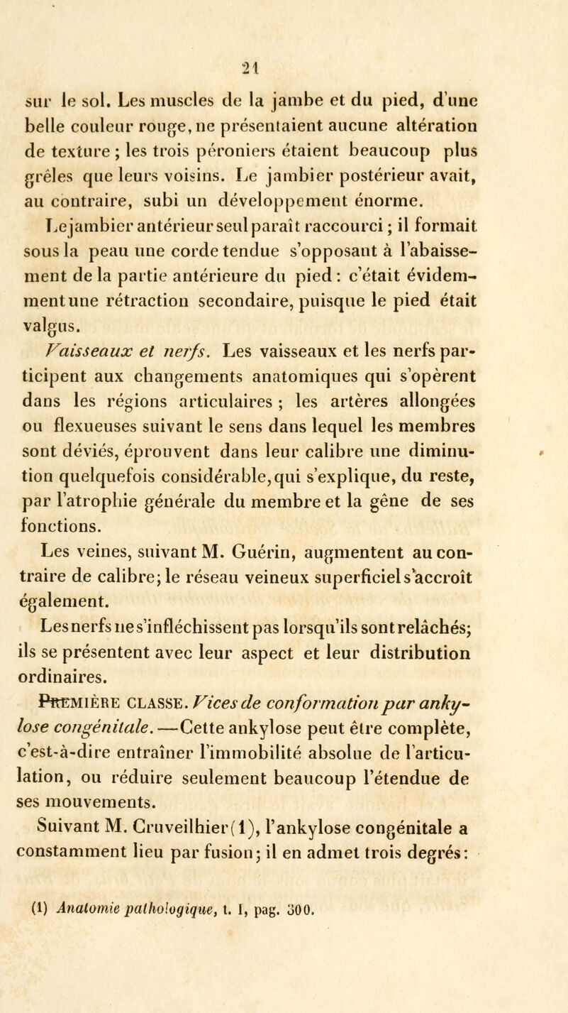 sur le sol. Les muscles de la jambe et du pied, d'une belle couleur ronge, ne présentaient aucune altération de texture ; les trois péroniers étaient beaucoup plus grêles que leurs voisins. Le jambier postérieur avait, au contraire, subi un développement énorme. Lejambier antérieur seul paraît raccourci ; il formait, sous la peau une corde tendue s'opposant à l'abaisse- ment de la partie antérieure du pied : c'était évidem- ment une rétraction secondaire, puisque le pied était valgus. Vaisseaux et nerjs. Les vaisseaux et les nerfs par- ticipent aux changements anatomiques qui s'opèrent dans les régions articulaires ; les artères allongées ou flexueuses suivant le sens dans lequel les membres sont déviés, éprouvent dans leur calibre une diminu- tion quelquefois considérable, qui s'explique, du reste, par l'atrophie générale du membre et la gêne de ses fonctions. Les veines, suivant M. Guérin, augmentent au con- traire de calibre; le réseau veineux superficiel s'accroît également. Les nerfs ne s'infléchissent pas lorsqu'ils sont relâchés; ils se présentent avec leur aspect et leur distribution ordinaires. Première CLASSE. Vices de conformation par anky- lose congénitale.—Cette ankylose peut être complète, c'est-à-dire entraîner l'immobilité absolue de l'articu- lation, ou réduire seulement beaucoup l'étendue de ses mouvements. Suivant M. Cruveilhier(l), l'ankylose congénitale a constamment lieu par fusion; il en admet trois degrés: (1) Anatomie pathologique, t. I, pag. oOO.