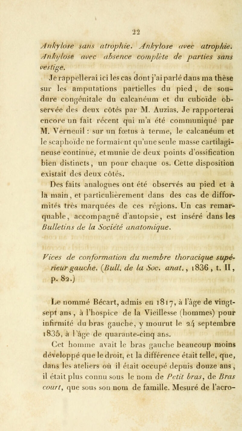 1% Ankylose sans atrophie. Ankylose avec atrophie. Anlo/lose avec absence complète de parties sans vestige. Je rappellerai ici les cas dont j'ai parlé dans ma thèse sur les amputations partielles du pied , de sou- dure congénitale du calcanéum et du cuboïde ob- servée des deux côtés par M. Auzias. Je rapporterai encore un fait récent qui m'a été communiqué par M. Verneuil : sur un fœtus à terme, le calcanéum et le scapboïde ne formaient qu'une seule masse cartilagi- neuse continue, et munie de deux points d'ossification bien distincts, un pour chaque os. Cette disposition existait des deux côtés. Des faits analogues ont été observés au pied et à la main, et particulièrement dans des cas de diffor- mités très marquées de ces régions. Un cas remar- quable, accompagné d autopsie, est inséré dans les Bulletins de la Société anatomique. Vices de conformation du membre thoracique supé- rieur gauche. {Bull, de la Soc. anat., i836, t. II, p. 82.) Le nommé Bécart, admis en 1817, à l'âge de vingt- sept ans , à l'hospice de la Vieillesse (hommes) pour infirmité du bras gauche, y mourut le <x(\ septembre i835, à l âge de quarante-cinq ans. Cet homme avait le bras gauche beaucoup moins développé que le droit, et la différence était telle, que, dans les ateliers où il était occupé depuis douze ans, il était plus connu sous le nom de Petit bras, de Bras court, que sous son nom de famille. Mesuré de l'acro-