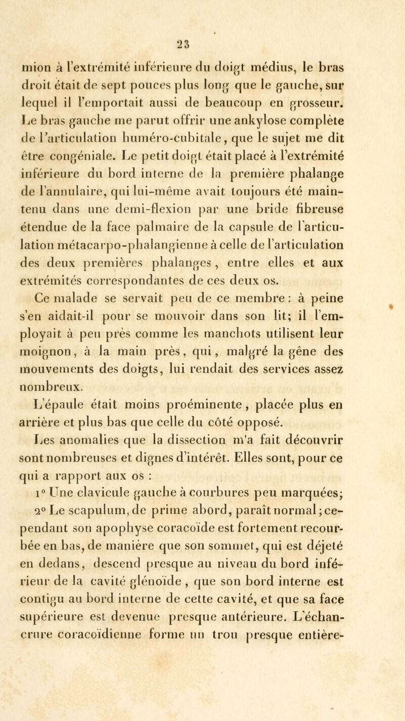 mion à l'extrémité inférieure du doigt médius, le bras droit était de sept pouces plus long que le gauche, sur lequel il l'emportait aussi de beaucoup en grosseur. Le bras gauche me parut offrir une ankylose complète de l'articulation huméro-cubitale, que le sujet me dit être congéniale. Le petit doigt était placé à l'extrémité inférieure du bord interne de la première phalange de l'annulaire, qui lui-même avait toujours été main- tenu dans une demi-flexion par une bride fibreuse étendue de la face palmaire de la capsule de 1 articu- lation métacarpo-phalangienne à celle de l'articulation des deux premières phalanges, entre elles et aux extrémités correspondantes de ces deux os. Ce malade se servait peu de ce membre : à peine s'en aidait-il pour se mouvoir dans son lit; il l'em- ployait à peu près comme les manchots utilisent leur moignon, à la main près, qui, malgré la gêne des mouvements des doigts, lui rendait des services assez nombreux. L'épaule était moins proéminente, placée plus en arrière et plus bas que celle du côté opposé. Les anomalies que la dissection m'a fait découvrir sont nombreuses et dignes d'intérêt. Elles sont, pour ce qui a rapport aux os : i° Une clavicule gauche à courbures peu marquées; i° Le scapulum,de prime abord, paraît normal; ce- pendant son apophyse coracoïde est fortement recour- bée en bas, de manière que son sommet, qui est déjeté en dedans, descend presque au niveau du bord infé- rieur de la cavité glénoïde , que son bord interne est contigu au bord interne de cette cavité, et que sa face supérieure est devenue presque antérieure. L'échan- crnre coracoïdienne forme un trou presque entière-