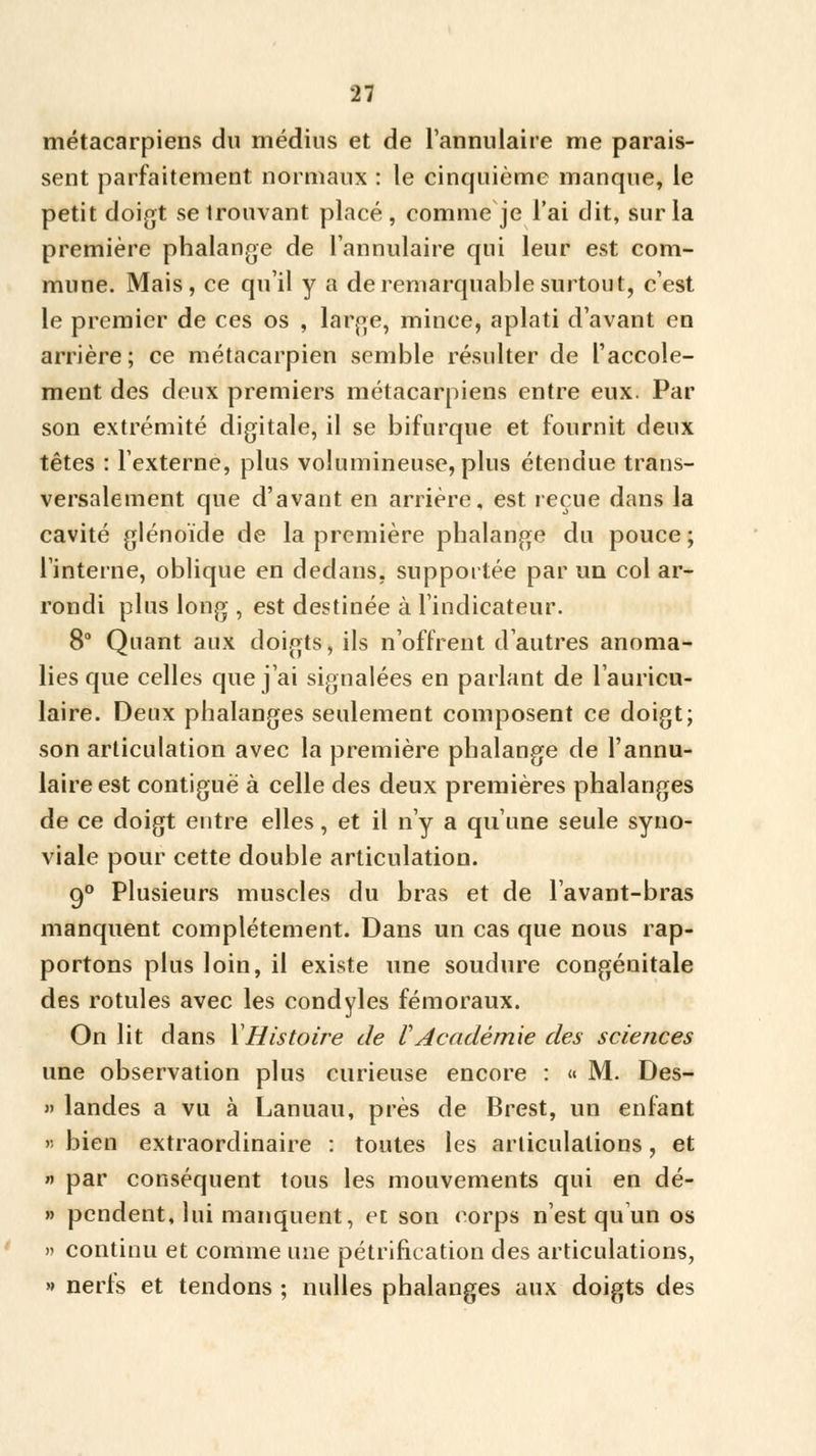 métacarpiens du médius et de l'annulaire me parais- sent parfaitement normaux : le cinquième manque, le petit doigt se trouvant placé, comme je l'ai dit, sur la première phalange de l'annulaire qui leur est com- mune. Mais, ce qu'il y a de remarquable surtout, c'est le premier de ces os , large, mince, aplati d'avant en arrière; ce métacarpien semble résulter de Taccole- ment des deux premiers métacarpiens entre eux. Par son extrémité digitale, il se bifurque et fournit deux têtes : l'externe, plus volumineuse, plus étendue trans- versalement que d'avant en arrière, est reçue dans la cavité glénoïde de la première phalange du pouce ; l'interne, oblique en dedans, supportée par un col ar- rondi plus long , est destinée à l'indicateur. 8° Quant aux doigts, ils n'offrent d'autres anoma- lies que celles que j'ai signalées en parlant de l'auricu- laire. Deux phalanges seulement composent ce doigt; son articulation avec la première phalange de l'annu- laire est contiguë à celle des deux premières phalanges de ce doigt entre elles, et il n'y a qu'une seule syno- viale pour cette double articulation. 90 Plusieurs muscles du bras et de lavant-bras manquent complètement. Dans un cas que nous rap- portons plus loin, il existe une soudure congénitale des rotules avec les condyles fémoraux. On lit dans YHistoire de l Académie des sciences une observation plus curieuse encore : « M. Des- » landes a vu à Lanuau, près de Brest, un enfant « bien extraordinaire : toutes les articulations, et » par conséquent tous les mouvements qui en dé- » pendent, lui manquent, et son corps n'est qu un os » continu et comme une pétrification des articulations, » nerls et tendons ; nulles phalanges aux doigts des