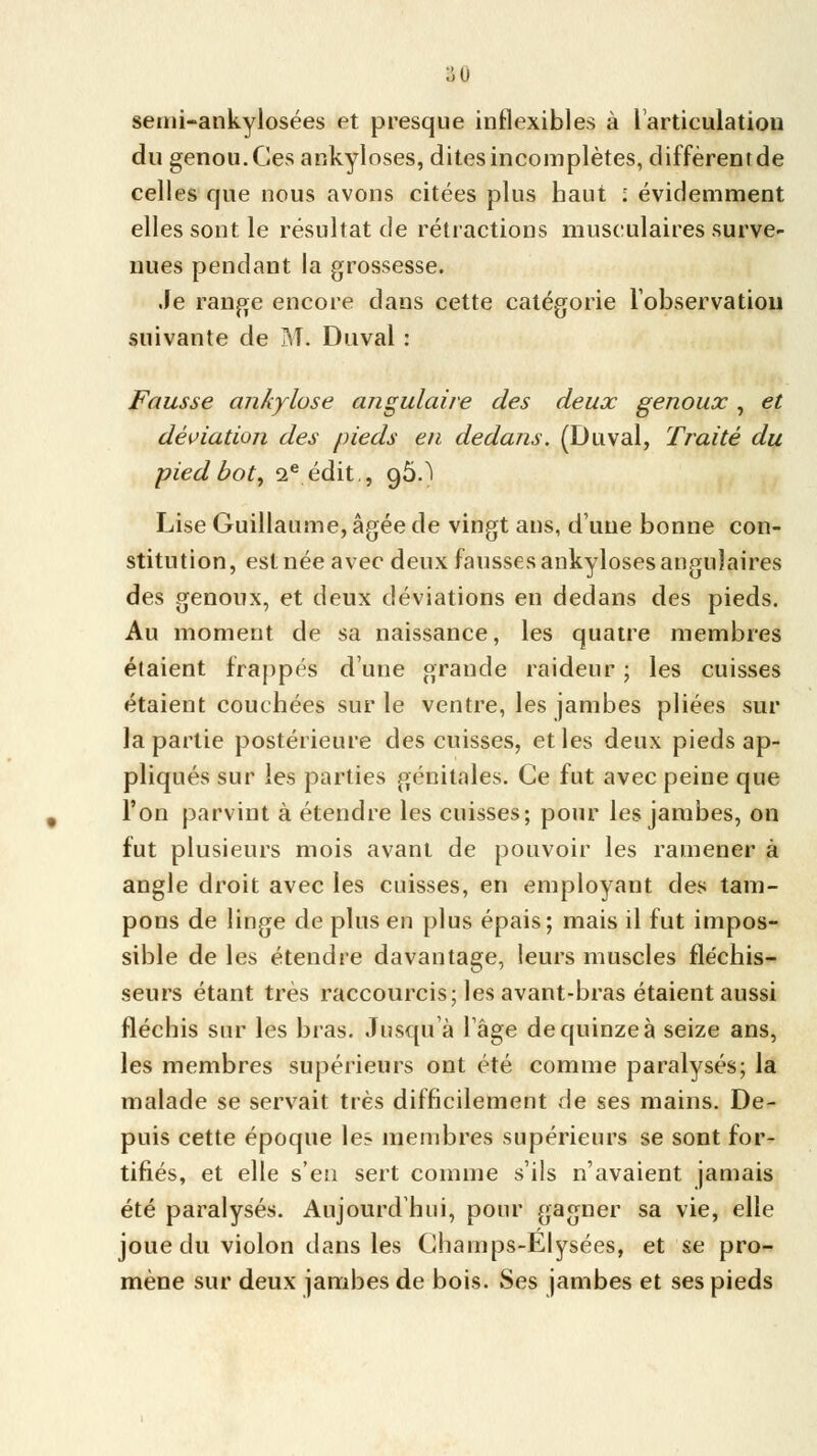 ^0 semi-ankylosées et presque inflexibles à l'articulation du genou. Ces ankyloses, dites incomplètes, diffèrentde celles que nous avons citées plus haut ; évidemment elles sont le résultat de rétractions musculaires surve- nues pendant la grossesse. Je range encore dans cette catégorie l'observation suivante de M. Duval : Fausse ankylose angulaire des deux genoux, et déviation des pieds en dedans. (Duval, Traité du pied bot, 2e édit,, 96.! Lise Guillaume, âgée de vingt ans, dune bonne con- stitution, est née avec deux fausses ankyloses angulaires des genoux, et deux déviations en dedans des pieds. Au moment de sa naissance, les quatre membres étaient frappés dune grande raideur ; les cuisses étaient couchées sur le ventre, les jambes pliées sur la partie postérieure des cuisses, et les deux pieds ap- pliqués sur les parties génitales. Ce fut avec peine que l'on parvint à étendre les cuisses; pour les jambes, on fut plusieurs mois avant de pouvoir les ramener à angle droit avec les cuisses, en employant des tam- pons de linge de plus en plus épais; mais il fut impos- sible de les étendre davantage, leurs muscles fléchis- seurs étant très raccourcis; les avant-bras étaient aussi fléchis sur les bras. Jusqu'à 1 âge de quinze à seize ans, les membres supérieurs ont été comme paralysés; la malade se servait très difficilement de ses mains. De- puis cette époque les membres supérieurs se sont for- tifiés, et elle s'en sert comme s'ils n'avaient jamais été paralysés. Aujourd'hui, pour gagner sa vie, elle joue du violon dans les Champs-Elysées, et se pro- mène sur deux jambes de bois. Ses jambes et ses pieds