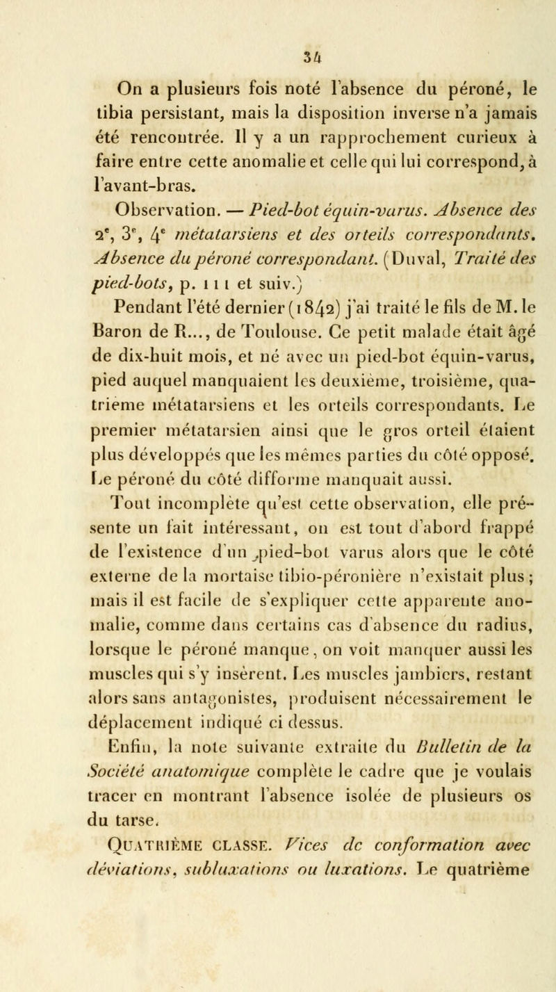 On a plusieurs fois noté l'absence du péroné, le tibia persistant, mais la disposition inverse n'a jamais été rencontrée. Il y a un rapprochement curieux à faire entre cette anomalie et celle qui lui correspond, à lavant-bras. Observation. — Pied-bot équin-varus. Absence des Qe, 3% 4e métatarsiens et des orteils correspondants. Absence du péroné correspondant. (Duval, Traité des pied-bots, p. 11 t et suiv.) Pendant l'été dernier (1842) j'ai traité le fils de M. le Baron de R..., de Toulouse. Ce petit malade était âgé de dix-huit mois, et né avec un pied-bot équin-varus, pied auquel manquaient les deuxième, troisième, qua- trième métatarsiens et les orteils correspondants, fie premier métatarsien ainsi que le gros orteil étaient plus développés que les mêmes parties du côté opposé. Le péroné du côté difforme manquait aussi. Tout incomplète qu'est cette observation, elle pré- sente un fait intéressant, on est tout d'abord frappé de l'existence d'un .pied-bot varus alors que le côté externe delà mortaise tibio-péronière n'existait plus; mais il est facile de s'expliquer cette apparente ano- malie, comme dans certains cas d'absence du radius, lorsque le péroné manque, on voit manquer aussi les muscles qui s'y insèrent. Les muscles jambicrs, restant alors sans antagonistes, produisent nécessairement le déplacement indiqué ci dessus. Enfin, la note suivante extraite du Bulletin de la Société anatotnique complète le cadre que je voulais tracer en montrant l'absence isolée de plusieurs os du tarse, Quatrième classe. Vices de conformation avec déviations, subluxations ou luxations. Le quatrième