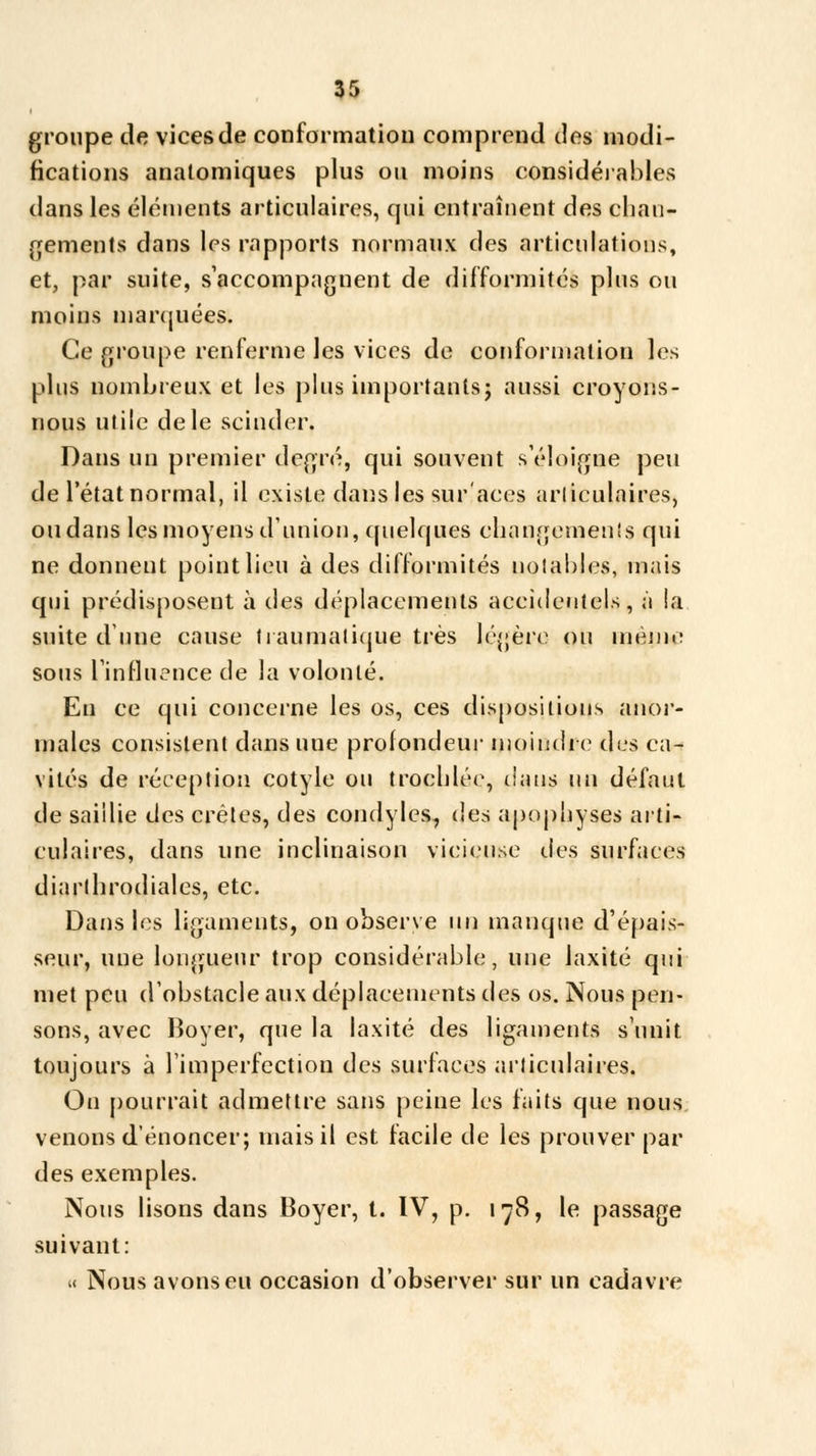 groupe de vices de conformation comprend des modi- fications analomiques plus ou moins considérables dans les éléments articulaires, qui entraînent des chan- gements dans les rapports normaux des articulations, et, par suite, s'accompagnent de difformités plus ou moins marquées. Ce groupe renferme les vices de conformation les plus nombreux et les plus importants; aussi croyons- nous utile de le scinder. Dans un premier degré, qui souvent s'éloigne peu de l'état normal, il existe dans les sur'aces articulaires, ou dans les moyens d'union, quelques changements qui ne donnent point lieu à des difformités notables, mais qui prédisposent à des déplacements accidentels, à la suite dune cause traumatique très légère ou menu: sous l'influence de la volonté. Eu ce qui concerne les os, ces dispositions anor- males consistent dans uue profondeur moindre des ca- vités de réception cotyle ou troehlée, dans un défaut de saillie des crêtes, des condyles, des apophyses arti- culaires, dans une inclinaison vicieuse des surfaces diarlhrodialcs, etc. Dans les ligaments, on observe un manque d'épais- seur, une longueur trop considérable, une laxité qui met peu d'obstacle aux déplacements des os. Nous pen- sons, avec Boyer, que la laxité des ligaments s'unit toujours à l'imperfection des surfaces articulaires. On pourrait admettre sans peine les faits que nous venons d'énoncer; mais il est facile de les prouver par des exemples. Nous lisons dans Boyer, t. IV, p. 178, le passage suivant: « Nous avons eu occasion d'observer sur un cadavre