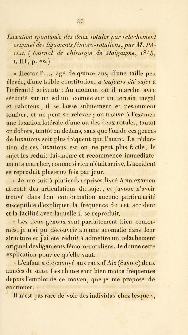 .) / Luxation spontanée des deux rotules par relâchement originel des ligamentsJémoro-rotuliens y par M. Pé- nal. [Journal de chirurgie de iMalgaigne, i845, t. III, p. 29.) « Hector P..., âgé de quinze ans, dune taille peu élevée, d'une faible constitution, a toujours été sujet à l'infirmité suivante : Au moment où il marche avec sécurité sur un sol uni comme sur un terrain inégal et raboteux, il se laisse subitement et pesamment tomber, et ne peut se relever ; on trouve à l'examen une luxation latérale d'une ou des deux rotules, tantôt en dehors, tantôt en dedans, sans que l'un de ces genres de luxations soit plus fréquent que l'autre. La réduc- tion de ces luxations est on ne peut plus facile; le sujet les réduit lui-même et recommence immédiate- ment à marcher, comme si rien n'était arrivé. L'accident se reproduit plusieurs fois par jour. » Je me suis à plusieurs reprises livré à un examen attentif des articulations du sujet, et j'avoue n'avoir trouvé dans leur conformation aucune particularité susceptible d'expliquer la fréquence de cet accident et la facilité avec laquelle il se reproduit. » Les deux genoux sont parfaitement bien confor- més; je n'ai pu découvrir aucune anomalie dans leur structure et j'ai été réduit à admettre un relâchement originel des ligaments fémoro-rotuliens. Je donne cette explication pour ce qu'elle vaut. » L'enfant a été envoyé aux eaux d'Aix (Savoie) deux années de suite. Les chutes sont bien moins fréquentes depuis l'emploi de ce moyen, que je me propose de continuer. » Il n'est pas rare de voir des individus chez lesquels,