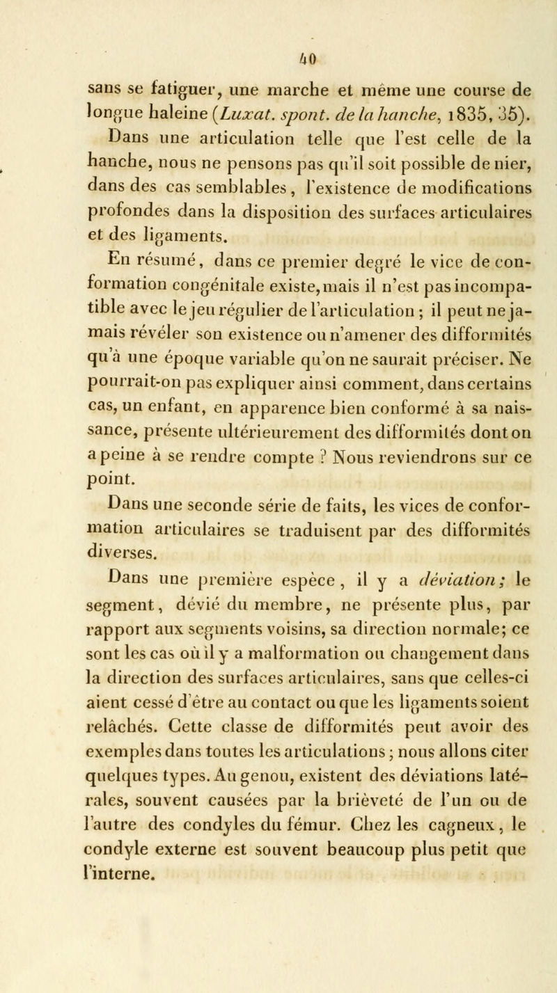 sans se fatiguer, une marche et même une course de longue haleine {Luxât, spont. de la hanche, i835, 35). Dans une articulation telle que l'est celle de la hanche, nous ne pensons pas qu'il soit possible de nier, dans des cas semblables , l'existence de modifications profondes dans la disposition des surfaces articulaires et des ligaments. En résumé, dans ce premier degré le vice de con- formation congénitale existe, mais il n'est pas incompa- tible avec le jeu régulier de l'articulation; il peut ne ja- mais révéler son existence ou n'amener des difformités qu à une époque variable qu'on ne saurait préciser. Ne pourrait-on pas expliquer ainsi comment, dans certains cas, un enfant, en apparence bien conformé à sa nais- sance, présente ultérieurement des difformités dont on a peine à se rendre compte ? Nous reviendrons sur ce point. Dans une seconde série de faits, les vices de confor- mation articulaires se traduisent par des difformités diverses. Dans une première espèce, il y a déviation; le segment, dévié du membre, ne présente plus, par rapport aux segments voisins, sa direction normale; ce sont les cas où il y a malformation ou changement dans la direction des surfaces articulaires, sans que celles-ci aient cessé d'être au contact ou que les ligaments soient relâchés. Cette classe de difformités peut avoir des exemples dans toutes les articulations ; nous allons citer quelques types. Au genou, existent des déviations laté- rales, souvent causées par la brièveté de l'un ou de l'autre des condyles du fémur. Chez les cagneux, le condyle externe est souvent beaucoup plus petit que l'interne.