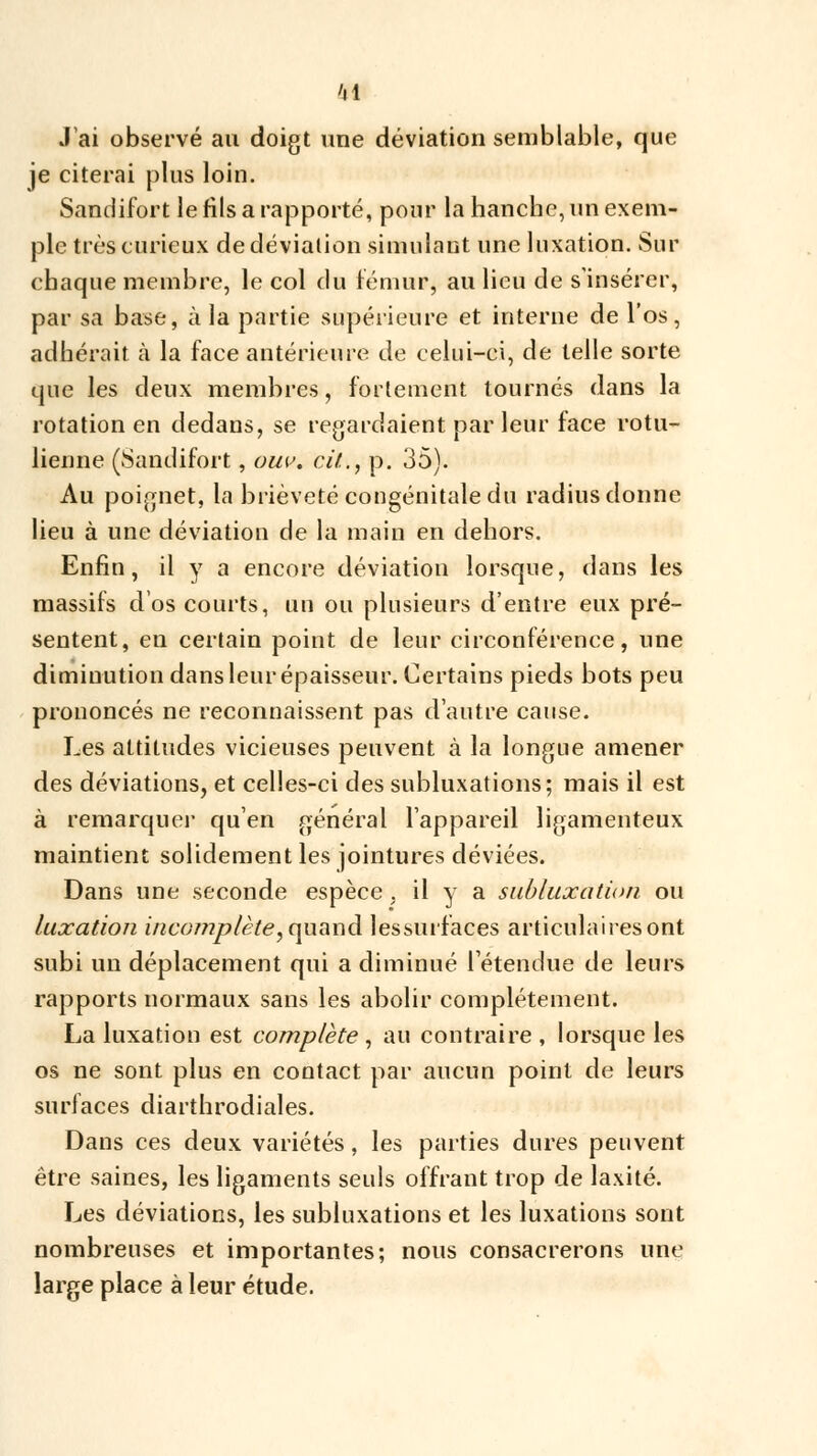 'il J'ai observé au doigt une déviation semblable, que je citerai plus loin. Sandifort le fils a rapporté, pour la hanche, un exem- ple très curieux de déviation simulant une luxation. Sur chaque membre, le col du fémur, au lieu de s'insérer, par sa base, à la partie supérieure et interne de l'os, adhérait à la face antérieure de celui-ci, de telle sorte que les deux membres, fortement tournés dans la rotation en dedans, se regardaient par leur face rotu- lienne (Sandifort, om\ cit.., p. 35). Au poignet, la brièveté congénitale du radius donne lieu à une déviation de la main en dehors. Enfin, il y a encore déviation lorsque, dans les massifs d'os courts, un ou plusieurs d'entre eux pré- sentent, en certain point de leur circonférence, une diminution dans leur épaisseur. Certains pieds bots peu prononcés ne reconnaissent pas d'autre cause. Les attitudes vicieuses peuvent à la longue amener des déviations, et celles-ci des subluxations; mais il est à remarquer qu'en général l'appareil ligamenteux maintient solidement les jointures déviées. Dans une seconde espèce , il y a subluxation ou luxation incomplète, quand lessurfaces articulaires ont subi un déplacement qui a diminué rétendue de leurs rapports normaux sans les abolir complètement. La luxation est complète , au contraire , lorsque les os ne sont plus en contact par aucun point de leurs surfaces diarthrodiales. Dans ces deux variétés, les parties dures peuvent être saines, les ligaments seuls offrant trop de laxité. Les déviations, les subluxations et les luxations sont nombreuses et importantes; nous consacrerons une large place à leur étude.