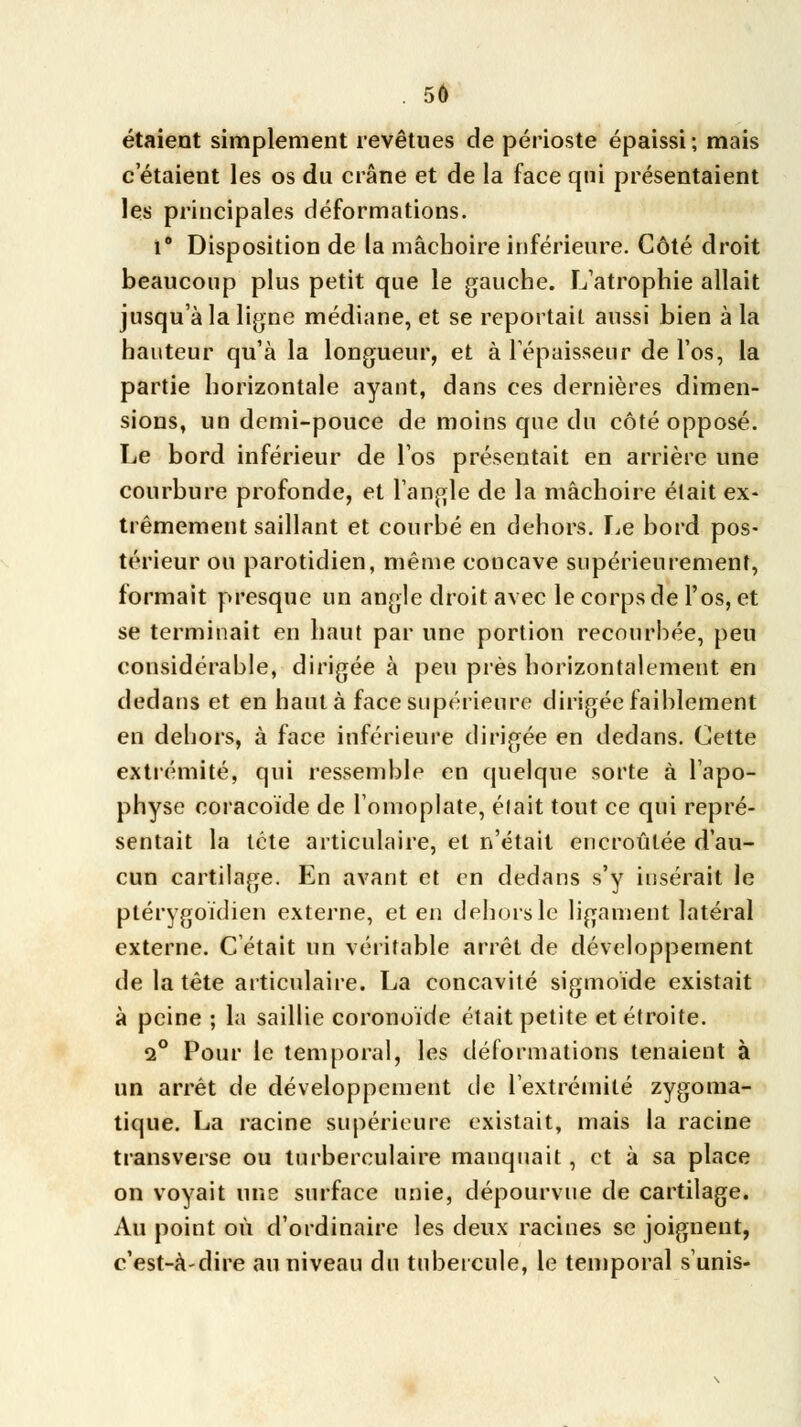 étaient simplement revêtues de périoste épaissi; mais c'étaient les os du crâne et de la face qui présentaient les principales déformations. i8 Disposition de la mâchoire inférieure. Côté droit beaucoup plus petit que le gauche. L'atrophie allait jusqu'à la ligne médiane, et se reportait aussi bien à la hauteur qu'à la longueur, et à l'épaisseur de l'os, la partie horizontale ayant, dans ces dernières dimen- sions, un demi-pouce de moins que du côté opposé. Le bord inférieur de l'os présentait en arrière une courbure profonde, et l'angle de la mâchoire était ex- trêmement saillant et courbé en dehors. Le bord pos- térieur ou parotidien, même concave supérieurement, formait presque un angle droit avec le corps de l'os, et se terminait en haut par une portion recourbée, peu considérable, dirigée à peu près horizontalement en dedans et en haut à face supérieure dirigée faiblement en dehors, à face inférieure dirigée en dedans. Cette extrémité, qui ressemble en quelque sorte à l'apo- physe coracoïde de l'omoplate, était tout ce qui repré- sentait la tête articulaire, et n'était encroûtée d'au- cun cartilage. En avant et en dedans s'y insérait le ptérygoïdien externe, et en dehors le ligament latéral externe. C'était un véritable arrêt de développement de la tête articulaire. La concavité sigmoïde existait à peine ; la saillie coronoïde était petite et étroite. i° Pour le temporal, les déformations tenaient à un arrêt de développement de l'extrémité zygoma- tique. La racine supérieure existait, mais la racine transverse ou turberculaire manquait, et à sa place on voyait une surface unie, dépourvue de cartilage. Au point où d'ordinaire les deux racines se joignent, c'est-à-dire au niveau du tubercule, le temporal s'unis-