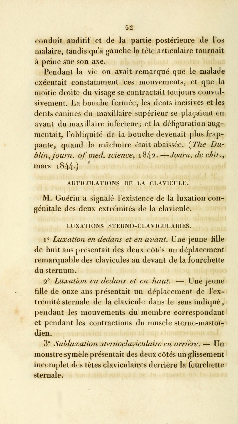 conduit auditif et de la partie postérieure de l'os malaire, tandis qua gauche la tète articulaire tournait à peine sur son axe. Pendant la vie on avait remarqué que le malade exécutait constamment ces mouvements, et que la moitié droite du visage se contractait toujours convul- sivement. La bouche fermée, les dents incisives et les dents canines du maxillaire supérieur se plaçaient en avant du maxillaire inférieur; et la défiguration aug- mentait, l'obliquité de la bouche devenait plus frap- pante, quand la mâchoire était abaissée. {The Du- blin, journ. of med. science, 1842. —Journ. de chir., mars 1844.) ARTICULATIONS DE LA CLAVICULE. M. Guérin a signalé l'existence de la luxation con- génitale des deux extrémités de la clavicule. LUXATIONS STERNO-CLAV1CULAIRES. 1° Luxation en dedans et en avant. Une jeune fille de huit ans présentait des deux côtés un déplacement remarquable des clavicules au devant de la fourchette du sternum. 2° Luxation en dedans et en haut. — Une jeune fille de onze ans présentait un déplacement de l'ex- trémité sternale de la clavicule dans le sens indiqué, pendant les mouvements du membre correspondant et pendant les contractions du muscle sterno-mastoï- dien. 3° Subluxation sternoclaviculaire en arrière. — Un monstre symèle présentait des deux côtés un glissement incomplet des têtes claviculaires derrière la fourchette sternale.