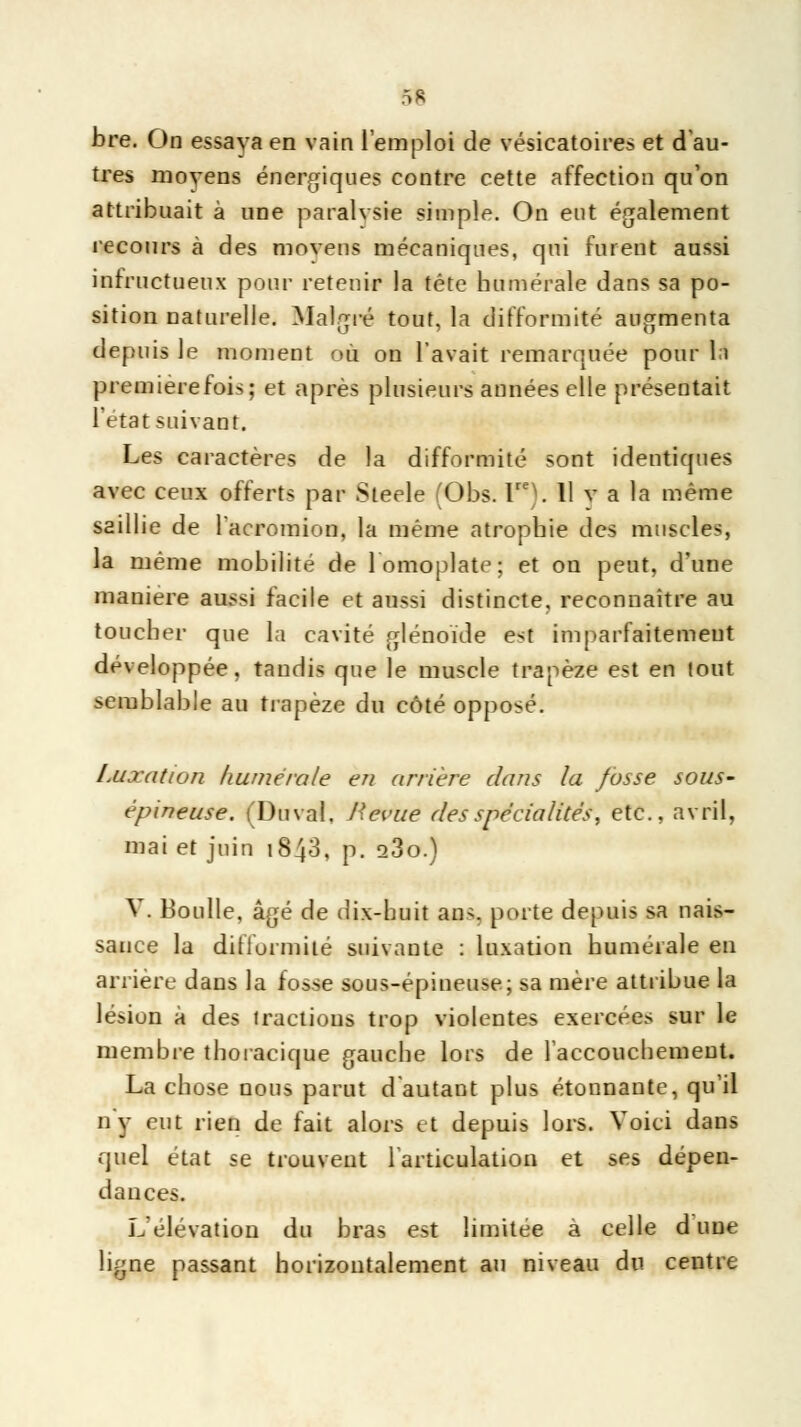 bre. On essaya en vain l'emploi de vésicatoires et d'au- tres moyens énergiques contre cette affection qu'on attribuait à une paralysie simple. On eut également recours à des moyens mécaniques, qui furent aussi infructueux pour retenir la tête humérale dans sa po- sition naturelle. Malgré tout, la difformité augmenta depuis le moment où on l'avait remarquée pour là première fois; et après plusieurs années elle présentait l'état suivant. Les caractères de la difformité sont identiques avec ceux offerts par Steele (Obs. lreV 11 v a la même saillie de l'acromion, la même atrophie des muscles, la même mobilité de 1 omoplate; et on peut, d'une manière aussi facile et aussi distincte, reconnaître au toucher que la cavité glénoïde est imparfaitement développée, tandis que le muscle trapèze est en tout semblable au trapèze du côté opposé. Luxation humérale eu arrière dans la fusse sous- épineuse. (Du val. J'evue des spécialités, etc., avril, mai et juin 1840, p. o3o.) V. Boulle, âgé de dix-huit ans. porte depuis sa nais- sance la difformité suivante : luxation humérale en arrière dans la fosse sous-épineuse; sa mère attribue la lésion à des tractions trop violentes exercées sur le membre thoracique gauche lors de l'accouchement. La chose nous parut d'autant plus étonnante, qu'il n'y eut rien de fait alors et depuis lors. Voici dans quel état se trouvent l'articulation et ses dépen- dances. L'élévation du bras est limitée a celle d une ligne passant horizontalement au niveau du centre