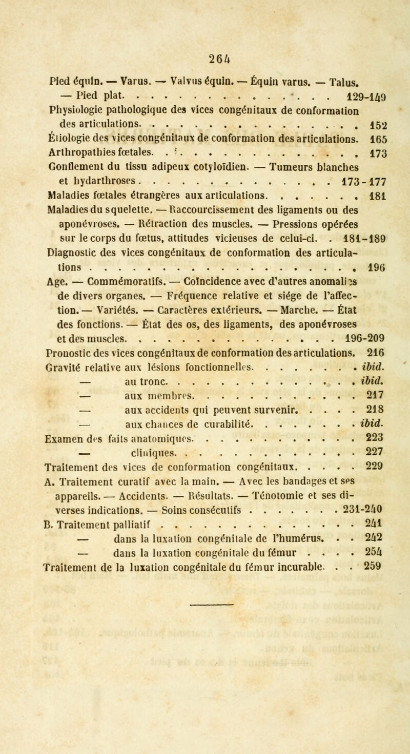 264 Pied équin. — Varus. — Valvus équin. — Équin varus. — Talus. — Pied plat 129-149 Physiologie pathologique des vices congénitaux de conformation des articulations , 152 Éiiologie des vices congénitaux de conformation des articulations. 165 Arthropathies fœtales. . ? 173 Gonflement du tissu adipeux cotyloïdien. — Tumeurs blanches et hydarthroses 173-177 Maladies fœtales étrangères aux articulations 181 Maladies du squelette. —Raccourcissement des ligaments ou des aponévroses. — Rétraction des muscles. — Pressions opérées sur le corps du fœtus, attitudes vicieuses de celui-ci. . 181-189 Diagnostic des vices congénitaux de conformation des articula- tions 196 Age. — Commémoratifs. — Coïncidence avec d'autres anomalie de divers organes. — Fréquence relative et siège de l'affec- tion. — Variétés. — Caractères extérieurs. — Marche. — État des fonctions. — État des os, des ligaments, des aponévroses et des muscles 196-209 Pronostic des vices congénitaux de conformation des articulations. 216 Gravité relative aux lésions fonctionnelles ibid. — au tronc ibid. — aux membres 217 — aux accidents qui peuvent survenir 218 ■— aux chances de cuiabilité ibid. Examen des faits anatomiques 223 — cliniques 227 Traitement des vices de conformation congénitaux 229 A. Traitement curatif avec la main. — Avec les bandages et sps appareils.— Accidents. — Résultats. — Ténotomie et ses di- verses indications. — Soins consécutifs 231-240 B. Traitement palliatif 241 — dans la luxation congénitale de l'humérus. . . 242 — dans la luxation congénitale du fémur .... 254 Traitement de la luxation congénitale du fémur incurable. . . 259