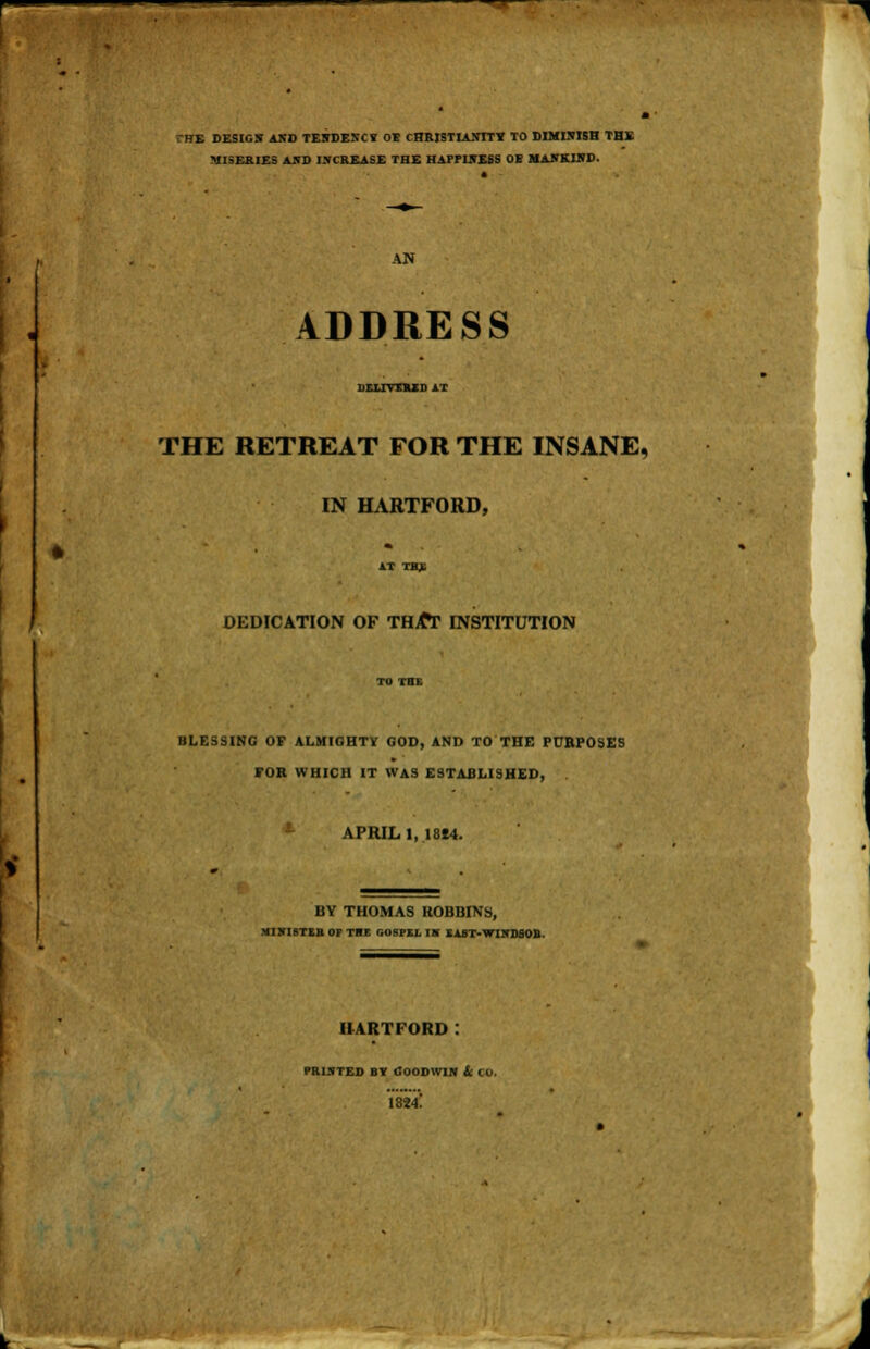 THE DESIGN AND TENDENCY OS CHRISTIANITY TO DIMINISH THE MISERIES AND INCREASE THE HAPPINESS OS MANKIND. AN ADDRESS BELITXUD AT THE RETREAT FOR THE INSANE, IN HARTFORD, IT THJ. DEDICATION OF THAT INSTITUTION BLESSING OF ALMIGHTY GOD, AND TO THE PUBPOSES FOR WHICH IT WAS ESTABLISHED, APRIL 1, 1814. BY THOMAS KOBBINS, MISISTEH OF THE GOSPEL IB IAST-WINSSOB. HARTFORD I PRINTED B¥ GOODWIN & CO. 1824!