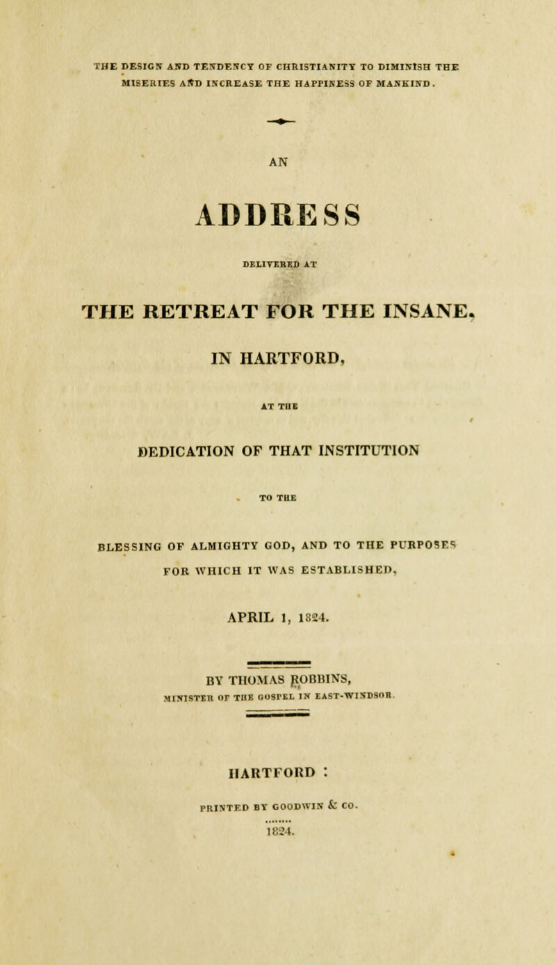 THE DESIGN AND TENDENCY OF CHRISTIANITY TO DIMINISH THE MISERIES AND INCREASE THE HAPPINESS OF MANKIND. AN ADDRESS DELIVERED AT THE RETREAT FOR THE INSANE. IN HARTFORD, AT TUE DEDICATION OF THAT INSTITUTION BLESSING OF ALMIGHTY GOD, AND TO THE PURPOSE* FOR WHICH IT WAS ESTABLISHED, APRIL 1, 1824. BY THOMAS BOBBINS, MINISTER or THE GOSPEL IN EAST-WINDSOR HARTFORD PRINTED BY GOODWIN & CO. \ 824.