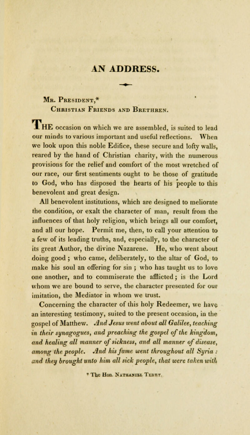 AN ADDRESS. Mr. President,* Christian Friends and Brethren. J. HE occasion on which we are assembled, is suited to lead our minds to various important and useful reflections. When we look upon this noble Edifice, these secure and lofty walls, reared by the hand of Christian charity, with the numerous provisions for the relief and comfort of the most wretched of our race, our first sentiments ought to be those of gratitude to God, who has disposed the hearts of his people to this benevolent and great design. All benevolent institutions, which are designed to meliorate the condition, or exalt the character of man, result from the influences of that holy religion, which brings all our comfort, and all our hope. Permit me, then, to call your attention to a few of its leading truths, and, especially, to the character of its great Author, the divine Nazarene. He, who went about doing good ; who came, deliberately, to the altar of God, to make his soul an offering for sin ; who has taught us to love one another, and to commiserate the afflicted; is the Lord whom we are bound to serve, the character presented for our imitation, the Mediator in whom we trust. Concerning the character of this holy Redeemer, we have an interesting testimony, suited to the present occasion, in the gospel of Matthew. And Jesus went about all Galilee, teaching in their synagogues, and preaching the gospel of the kingdom, and healing all maimer of sickness, and all manner of disease, among the people. And his fame went throughout all Syria : and they brought unto him all sick people, that were taken with • The Hon. Nathakih. Tebbt.