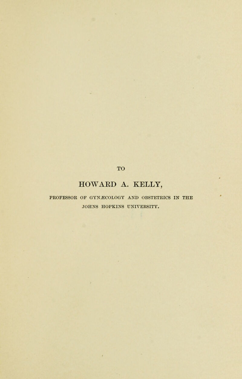 TO HOWAED A. KELLY, PROFESSOR OP GYNECOLOGY AND OBSTETRICS IN THE JOHNS HOPKINS UNIVERSITY.