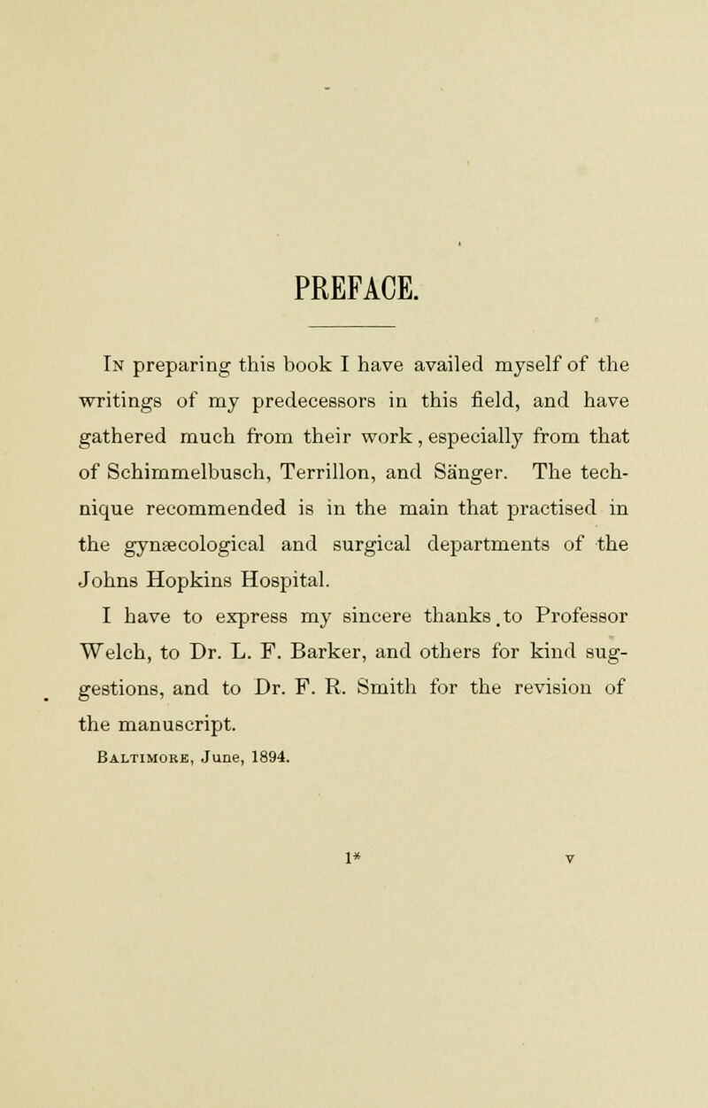 PREFACE. In preparing this book I have availed myself of the writings of my predecessors in this field, and have gathered much from their work, especially from that of Schimmelbusch, Terrillon, and Sanger. The tech- nique recommended is in the main that practised in the gynaecological and surgical departments of the Johns Hopkins Hospital. I have to express my sincere thanks ,to Professor Welch, to Dr. L. F. Barker, and others for kind sug- gestions, and to Dr. F. R. Smith for the revision of the manuscript. Baltimore, June, 1894. 1*
