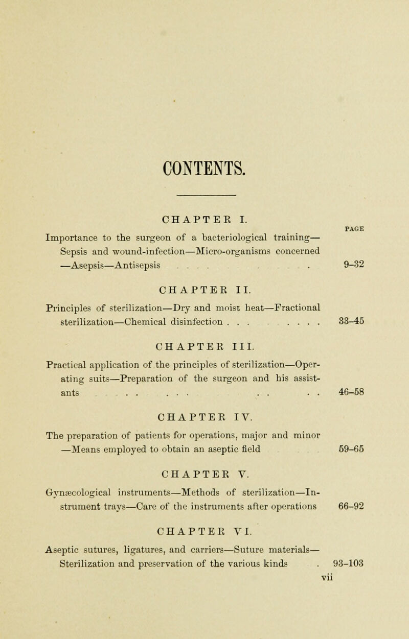 CONTENTS. CHAPTER I. PAGE Importance to the surgeon of a bacteriological training— Sepsis and wound-infection—Micro-organisms concerned —Asepsis—Antisepsis . . 9-32 CHAPTER II. Principles of sterilization—Dry and moist heat—Fractional sterilization—Chemical disinfection ... .... 33-45 CHAPTER III. Practical application of the principles of sterilization—Oper- ating suits—Preparation of the surgeon and his assist- ants ...... . . . . 46-58 CHAPTER IV. The preparation of patients for operations, major and minor —Means employed to obtain an aseptic field 59-65 CHAPTER V. Gynaecological instruments—Methods of sterilization—In- strument trays—Care of the instruments after operations 66-92 CHAPTER VI. Aseptic sutures, ligatures, and carriers—Suture materials— Sterilization and preservation of the various kinds . 93-103