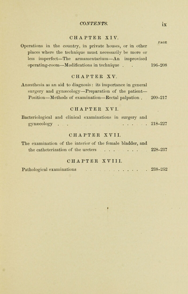 CHAPTER XIV. PAGE Operations in the country, in private houses, or in other places where the technique must necessarily be more or less imperfect—The armamentarium—An improvised operating-room—Modifications in technique . . . 196-208 CHAPTER XV. Anaesthesia as an aid to diagnosis : its importance in general surgery and gynaecology—Preparation of the patient— Position—Methods of examination—Rectal palpation . 209-217 CHAPTER XVI. Bacteriological and clinical examinations in surgery and gynaecology . .... 218-227 CHAPTER XVII. The examination of the interior of the female bladder, and the catheterization of the ureters ... ... 228-237 CHAPTER XVIII. Pathological examinations . 238-252