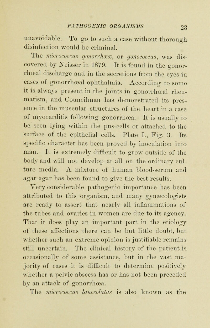 unavoidable. To go to such a case without thorough disinfection would he criminal. The micrococcus gonorrhoea, or gonococcus, was dis- covered by Neisser in 1879. It is found in the gonor- rheal discharge and in the secretions from the eyes in cases of gonorrhoeal ophthalmia. According to some it is always present in the joints in gonorrhoeal rheu- matism, and Councilman has demonstrated its pres- ence in the muscular structures of the heart in a case of myocarditis following gonorrhoea. It is usually to be seen lying within the pus-cells or attached to the surface of the epithelial cells. Plate I., Fig. 3. Its specific character has been proved by inoculation into man. It is extremely difficult to grow outside of the body and will not develop at all on the ordinary cul- ture media. A mixture of human blood-serum and agar-agar has been found to give the best results. Very considerable pathogenic importance has been attributed to this organism, and many gynaecologists are ready to assert that nearly all inflammations of the tubes and ovaries in women are due to its agency. That it does play an important part in the etiology of these affections there can be but little doubt, but whether such an extreme opinion is justifiable remains still uncertain. The clinical history of the patient is occasionally of some assistance, but in the vast ma- jority of cases it is difficult to determine positively whether a pelvic abscess has or has not been preceded by an attack of gonorrhoea. The micrococcus lanceolatus is also known as the