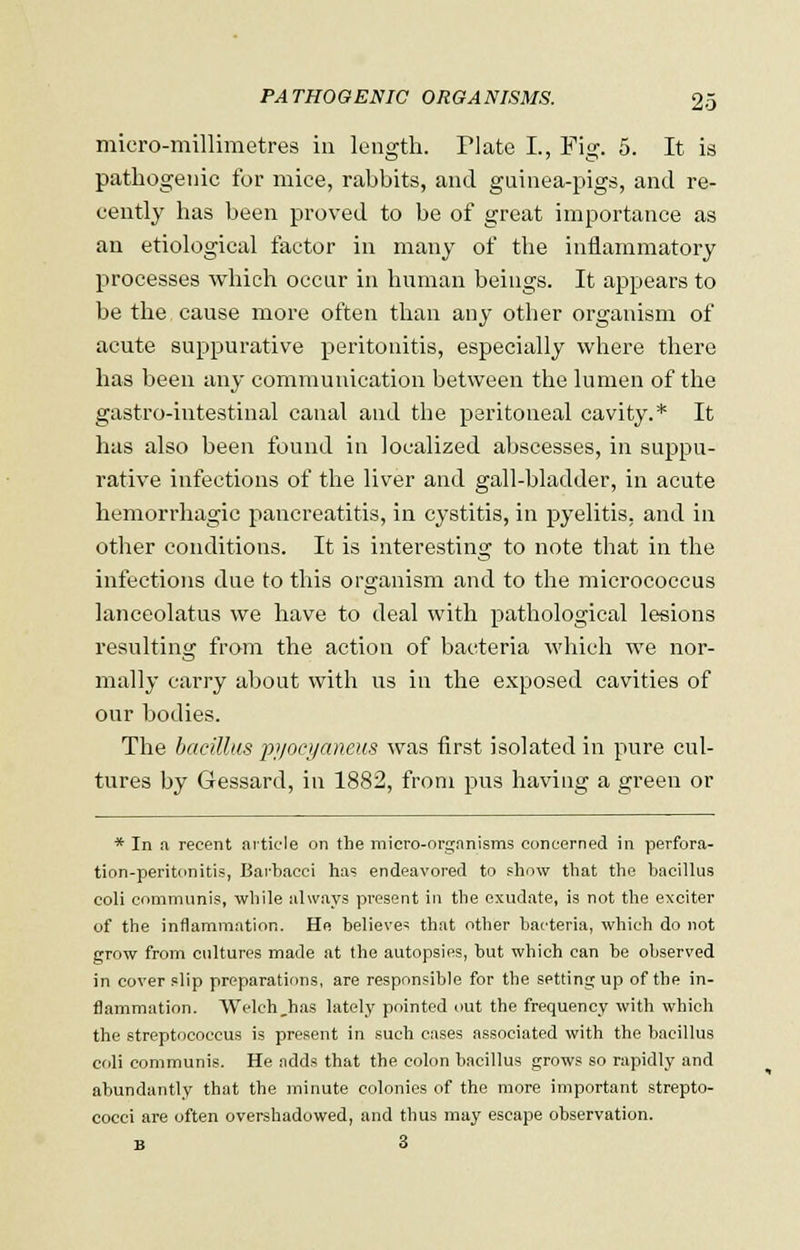 micro-millimetres in length. Plate I., Pig. 5. It is pathogenic for mice, rabbits, and guinea-pigs, and re- cently has been proved to be of great importance as an etiological factor in many of the inflammatory processes which occur in human beings. It appears to be the cause more often than any other organism of acute suppurative peritonitis, especially where there has been any communication between the lumen of the gastro-intestinal canal and the peritoneal cavity.* It has also been found in localized abscesses, in suppu- rative infections of the liver and gall-bladder, in acute hemorrhagic pancreatitis, in cystitis, in pyelitis, and in other conditions. It is interesting to note that in the infections due to this organism and to the micrococcus lanceolatus we have to deal with pathological lesions resulting from the action of bacteria which we nor- mally carry about with us in the exposed cavities of our bodies. The bacillus pi/ocyaneus was first isolated in pure cul- tures by Gessard, in 1882, from pus having a green or * In a recent article on the micro-organisms concerned in perfora- tion-peritonitis, Barbacei has endeavored to show that the bacillus coli communis, while always present in the exudate, is not the exciter of the inflammation. He believes that other bacteria, which do not grow from cultures made at the autopsies, but which can be observed in cover slip preparations, are responsible for the setting up of the in- flammation. Welch,has lately pointed out the frequency with which the streptococcus is present in such cases associated with the bacillus coli communis. He adds that the colon bacillus grows so rapidly and abundantly that the minute colonies of the more important strepto- cocci are often overshadowed, and thus may escape observation. B 3