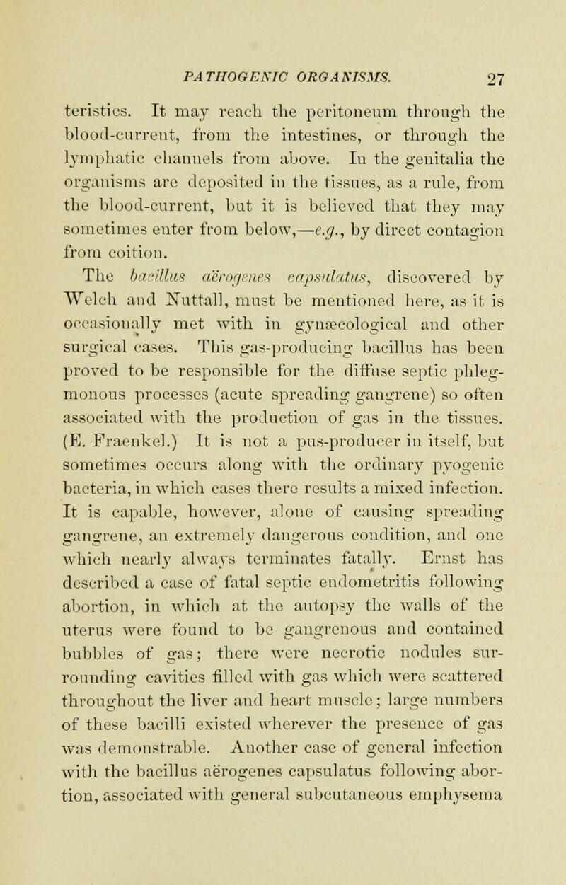 teristics. It may reach the peritoneum through the blood-current, from the intestines, or through the lymphatic channels from above. In the genitalia the organisms are deposited in the tissues, as a rule, from the blood-current, but it is believed that they may sometimes enter from below,—e.g., by direct contagion from coition. The bacillus aerogenes capsulatus, discovered by Welch and ISTuttall, must be mentioned here, as it is occasionally met with in gynaecological and other surgical cases. This gas-producing bacillus has been proved to be responsible for the diffuse septic phleg- monous processes (acute spreading gangrene) so often associated with the production of gas in the tissues. (E. Fraenkel.) It is not a pus-producer in itself, but sometimes occurs along with the ordinary pyogenic bacteria, in which cases there results a mixed infection. It is capable, however, alone of causing spreading gangrene, an extremely dangerous condition, and one which nearly always terminates fatally. Ernst has described a case of fatal septic endometritis following abortion, in which at the autopsy the walls of the uterus were found to be gangrenous and contained bubbles of gas; there were necrotic nodules sur- rounding cavities filled with gas which were scattered throughout the liver and heart muscle; large numbers of these bacilli existed wherever the presence of gas was demonstrable. Another case of general infection with the bacillus aerogenes capsulatus following abor- tion, associated with general subcutaneous emph3Tsema