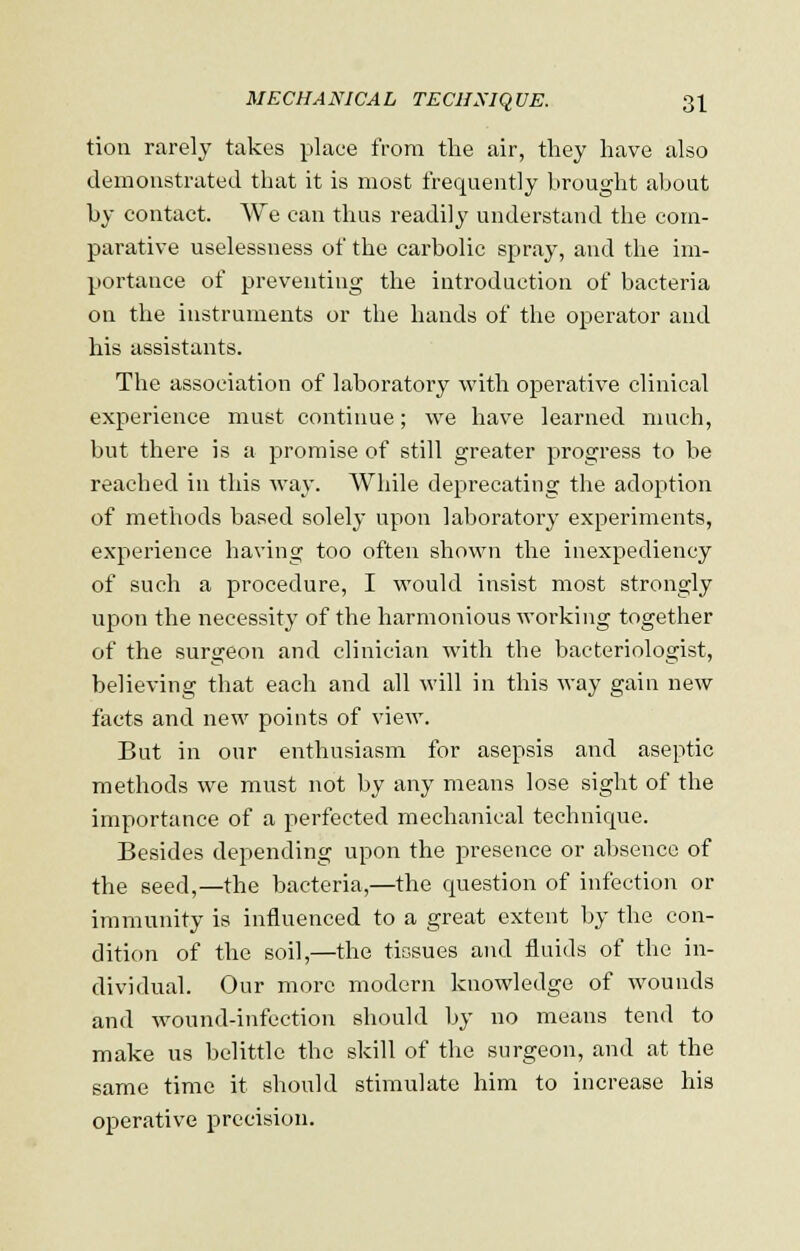 tion rarely takes place from the air, they have also demonstrated that it is most frequently brought about by contact. We can thus readily understand the com- parative uselessness of the carbolic spray, and the im- portance of preventing the introduction of bacteria on the instruments or the hands of the operator and his assistants. The association of laboratory with operative clinical experience must continue; we have learned much, but there is a promise of still greater progress to be reached in this way. While deprecating the adoption of methods based solely upon laboratory experiments, experience having too often shown the inexpediency of such a procedure, I would insist most strongly upon the necessity of the harmonious working together of the surgeon and clinician with the bacteriologist, believing that each and all will in this way gain new facts and new points of view. But in our enthusiasm for asepsis and aseptic methods we must not by any means lose sight of the importance of a perfected mechanical technkpie. Besides depending upon the presence or absence of the seed,—the bacteria,—the question of infection or immunity is influenced to a great extent by the con- dition of the soil,—the tissues and fluids of the in- dividual. Our more modern knowledge of wounds and wound-infection should by no means tend to make us belittle the skill of the surgeon, and at the same time it should stimulate him to increase his operative precision.