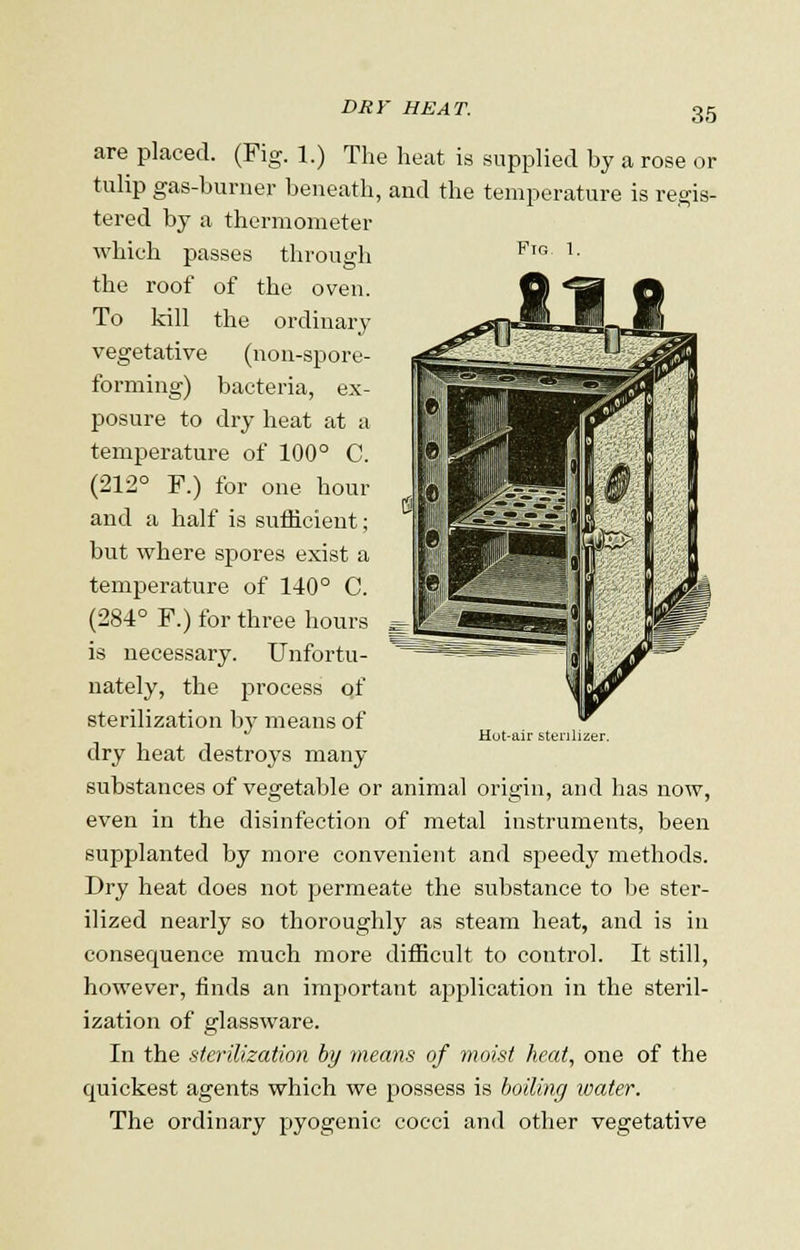 DRY HEAT. are placed. (Fig. 1.) The heat is supplied by a rose or tulip gas-burner beneath, and the temperature is regis- tered by a thermometer which passes through FlG 1- the roof of the oven. To kill the ordinary vegetative (non-spore- forming) bacteria, ex- posure to dry heat at a temperature of 100° C. (212° F.) for one hour and a half is sufficient; but where spores exist a temperature of 140° C. (284° F.) for three hours is necessary. Unfortu- nately, the process of sterilization by means of dry heat destroys many substances of vegetable or animal origin, and has now, even in the disinfection of metal instruments, been supplanted by more convenient and speedy methods. Dry heat does not permeate the substance to be ster- ilized nearly so thoroughly as steam heat, and is in consequence much more difficult to control. It still, however, finds an important application in the steril- ization of glassware. In the sterilization by means of moist heat, one of the cpiickest agents which we possess is boiling water. The ordinary pyogenic cocci and other vegetative Hut-air sterilizer.