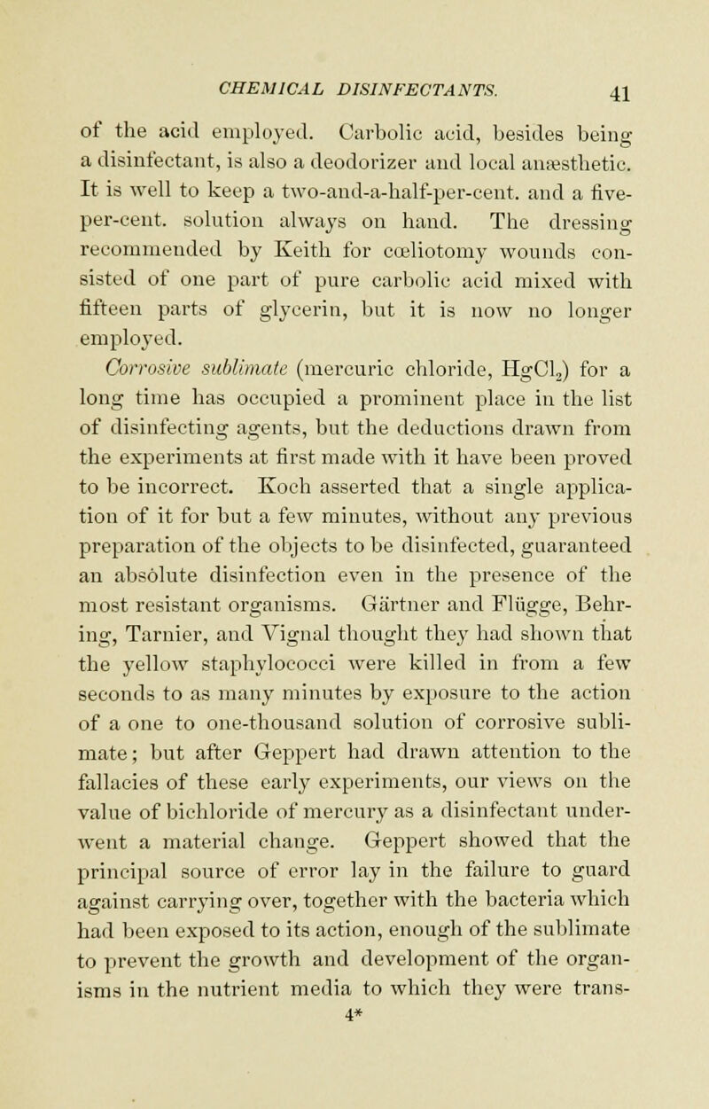 of the acid employed. Carbolic acid, besides being a disinfectant, is also a deodorizer and local anesthetic. It is well to keep a two-and-a-half-per-cent. and a five- per-cent. solution always on hand. The dressing recommended by Keith for cceliotomy wounds con- sisted of one part of pure carbolic acid mixed with fifteen parts of glycerin, but it is now no longer employed. Corrosive sublimate (mercuric chloride, HgCl2) for a long time has occupied a prominent place in the list of disinfecting agents, but the deductions drawn from the experiments at first made with it have been proved to be incorrect. Koch asserted that a single applica- tion of it for but a few minutes, without any previous preparation of the objects to be disinfected, guaranteed an absolute disinfection even in the presence of the most resistant organisms. Gartner and Fliigge, Behr- ing, Tarnier, and Vignal thought they had shown that the yellow staphylococci were killed in from a few seconds to as many minutes by exposure to the action of a one to one-thousand solution of corrosive subli- mate ; but after Geppert had drawn attention to the fallacies of these early experiments, our views on the value of bichloride of mercury as a disinfectant under- went a material change. Geppert showed that the principal source of error lay in the failure to guard against carrying over, together with the bacteria which had been exposed to its action, enough of the sublimate to prevent the growth and development of the organ- isms in the nutrient media to which they were trans- 4*