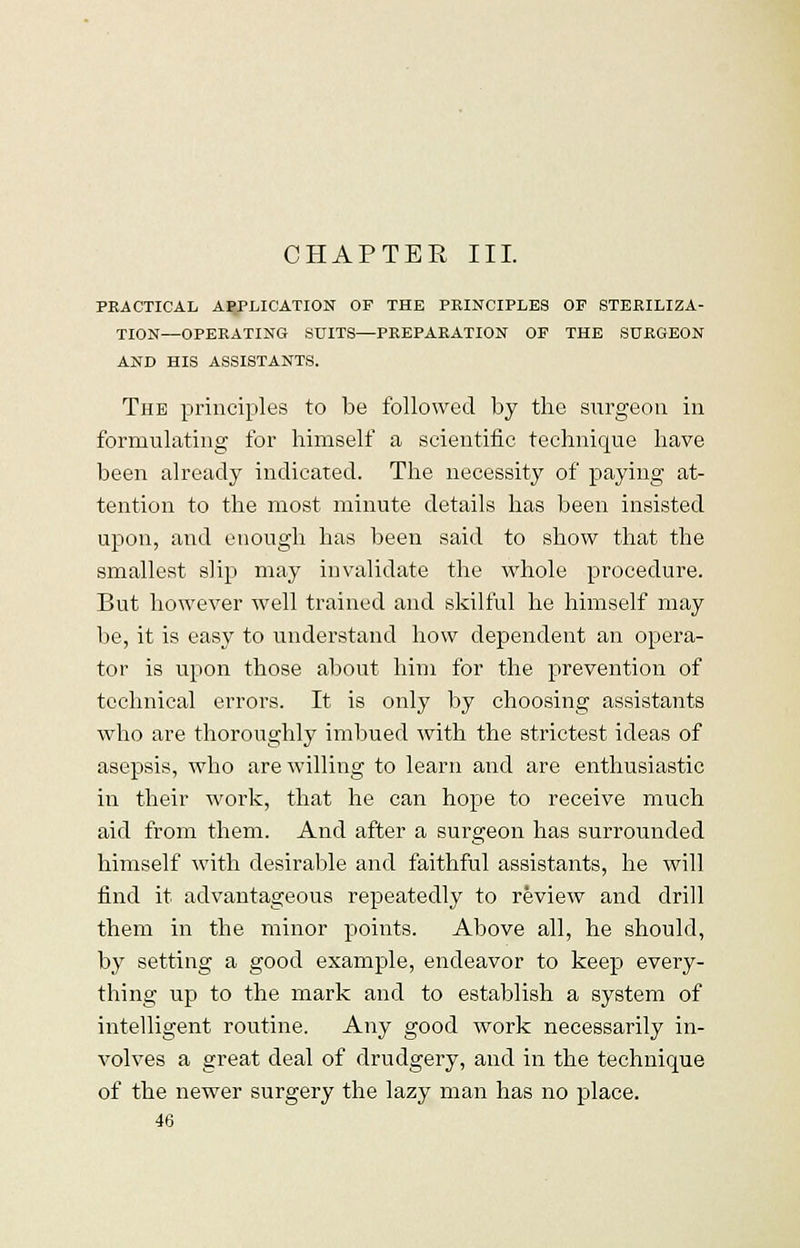 CHAPTER III. PRACTICAL APPLICATION OF THE PRINCIPLES OF STERILIZA- TION—OPERATING SUITS—PREPARATION OF THE SURGEON AND HIS ASSISTANTS. The principles to be followed by the surgeon in formulating for himself a scientific technique have been already indicated. The necessity of paying at- tention to the most minute details has been insisted upon, and enough has been said to show that the smallest slip may invalidate the whole procedure. But however well trained and skilful he himself may be, it is easy to understand how dependent an opera- tor is upon those about him for the prevention of technical errors. It is only by choosing assistants who are thoroughly imbued with the strictest ideas of asepsis, who are willing to learn and are enthusiastic in their work, that he can hope to receive much aid from them. And after a surgeon has surrounded himself with desirable and faithful assistants, he will find it advantageous repeatedly to review and drill them in the minor points. Above all, he should, by setting a good example, endeavor to keep every- thing up to the mark and to establish a system of intelligent routine. Any good work necessarily in- volves a great deal of drudgery, and in the technique of the newer surgery the lazy man has no place.