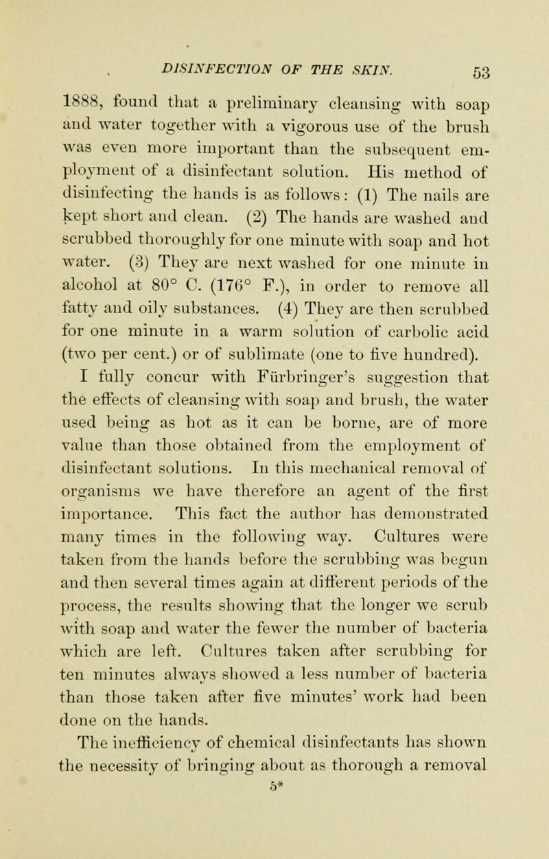 1888, found that a preliminary cleansing with soap and water together with a vigorous use of the brush was even more important than the subsequent em- ployment of a disinfectant solution. His method of disinfecting the hands is as follows: (1) The nails are kept short and clean. (2) The hands are washed and scrubbed thoroughly for one minute with soap and hot water. (3) They are next washed for one minute in alcohol at 80° C. (176° F.), in order to remove all fatty and oily substances. (4) They are then scrubbed for one minute in a warm solution of carbolic acid (two per cent.) or of sublimate (one to five hundred). I fully concur with Fiirbringer's suggestion that the effects of cleansing with soap and brush, the water used being as hot as it can be borne, are of more value than those obtained from the employment of disinfectant solutions. In this mechanical removal of organisms we have therefore an agent of the first importance. This fact the author has demonstrated many times in the following way. Cultures were taken from the hands before the scrubbing was begun and then several times again at different periods of the process, the results showing that the longer we scrub with soap and water the fewer the number of bacteria which are left. Cultures taken after scrubbing for ten minutes always showed a less number of bacteria than those taken after five minutes' work had been done on the hands. The inefficiency of chemical disinfectants has shown the necessity of bringing about as thorough a removal
