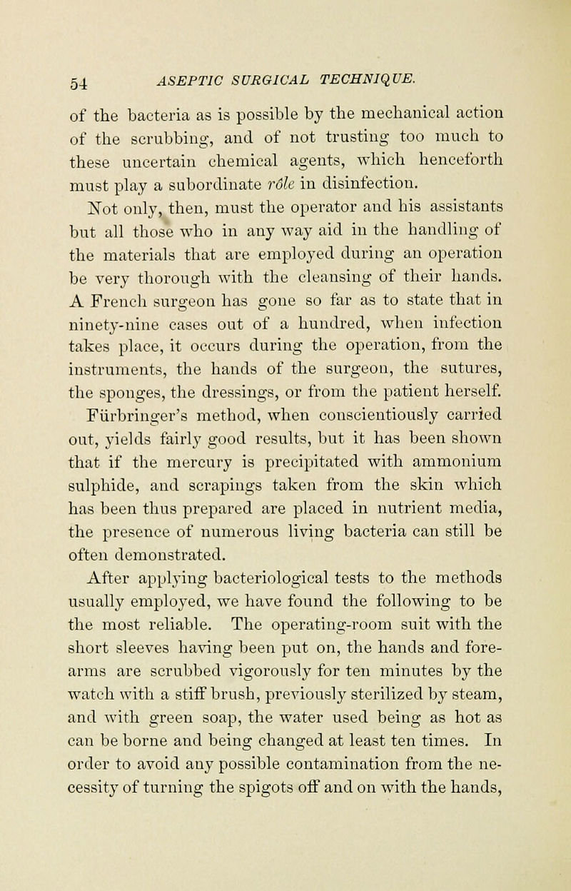 of the bacteria as is possible by the mechanical action of the scrubbing, and of not trusting too much to these uncertain chemical agents, which henceforth must play a subordinate rdle in disinfection. JSTot only, then, must the operator and his assistants but all those who in any way aid in the handling of the materials that are employed during an operation be very thorough with the cleansing of their hands. A French surgeon has gone so far as to state that in ninety-nine cases out of a hundred, when infection takes place, it occurs during the operation, from the instruments, the hands of the surgeon, the sutures, the sponges, the dressings, or from the patient herself. Fiirbringer's method, when conscientiously carried out, yields fairly good results, but it has been shown that if the mercury is precipitated with ammonium sulphide, and scrapings taken from the skin which has been thus prepared are placed in nutrient media, the presence of numerous living bacteria can still be often demonstrated. After applying bacteriological tests to the methods usually employed, we have found the following to be the most reliable. The operating-room suit with the short sleeves having been put on, the hands and fore- arms are scrubbed vigorously for ten minutes by the watch with a stiff brush, previously sterilized by steam, and with green soap, the water used being as hot as can be borne and being changed at least ten times. In order to avoid any possible contamination from the ne- cessity of turning the spigots off and on with the hands,