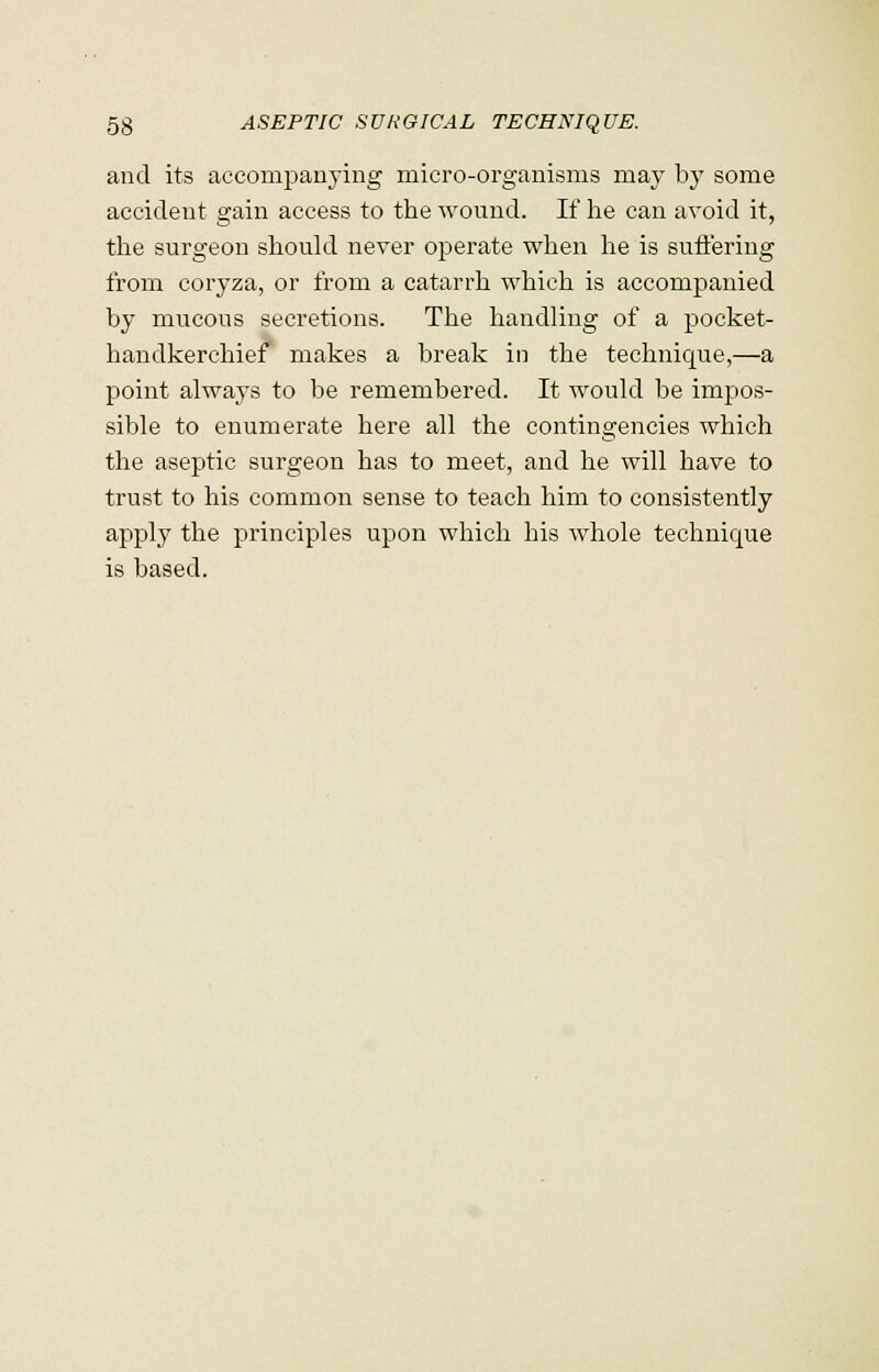 and its accompanying micro-organisms may by some accident gain access to the wound. If he can avoid it, the surgeon should never operate when he is suffering from coryza, or from a catarrh which is accompanied by mucous secretions. The handling of a pocket- handkerchief makes a break in the technique,—a point always to be remembered. It would be impos- sible to enumerate here all the contingencies which the aseptic surgeon has to meet, and he will have to trust to his common sense to teach him to consistently apply the principles upon which his whole technique is based.