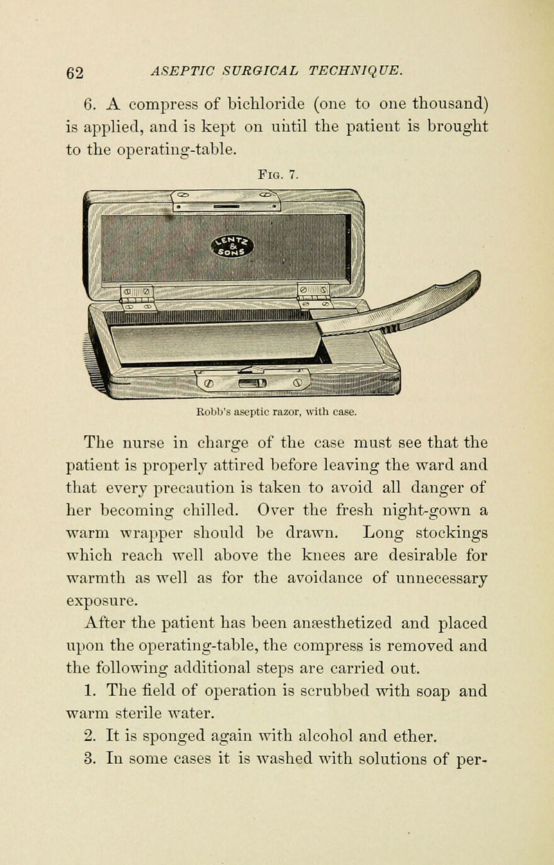 6. A compress of bichloride (one to one thousand) is applied, and is kept on until the patient is brought to the operating-table. Fro. 7. Robb's aseptic razor, with case. The nurse in charge of the case must see that the patient is properly attired before leaving the ward and that every precaution is taken to avoid all danger of her becoming chilled. Over the fresh night-gown a warm wrapper should be drawn. Long stockings which reach well above the knees are desirable for warmth as well as for the avoidance of unnecessary exposure. After the patient has been anaesthetized and placed upon the operating-table, the compress is removed and the following additional steps are carried out. 1. The field of operation is scrubbed with soap and warm sterile water. 2. It is sponged again with alcohol and ether. 3. In some cases it is washed with solutions of per-