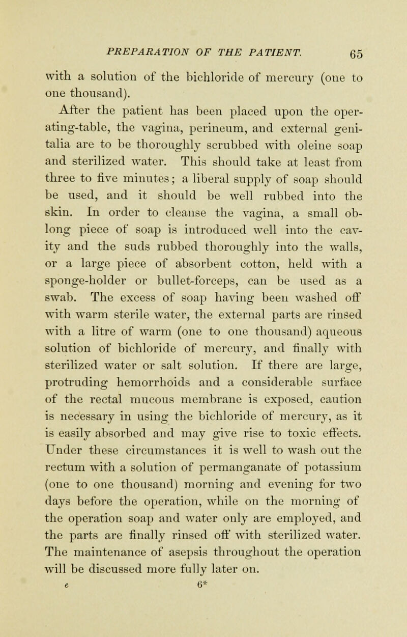 with a solution of the bichloride of mercury (one to one thousand). After the patient has been placed upon the oper- ating-table, the vagina, perineum, and external geni- talia are to be thoroughly scrubbed with oleine soap and sterilized water. This should take at least from three to five minutes; a liberal supply of soap should be used, and it should be well rubbed into the skin. In order to cleanse the vagina, a small ob- long piece of soap is introduced well into the cav- ity and the suds rubbed thoroughly into the walls, or a large piece of absorbent cotton, held with a sponge-holder or bullet-forceps, can be used as a swab. The excess of soap having been washed off with warm sterile water, the external parts are rinsed with a litre of warm (one to one thousand) aqueous solution of bichloride of mercury, and finalty with sterilized water or salt solution. If there are large, protruding hemorrhoids and a considerable surface of the rectal mucous membrane is exposed, caution is necessary in using the bichloride of mercury, as it is easily absorbed and may give rise to toxic eftects. Under these circumstances it is well to wash out the rectum with a solution of permanganate of potassium (one to one thousand) morning and evening for two days before the operation, while on the morning of the operation soap and water only are employed, and the parts are finally rinsed oft' with sterilized water. The maintenance of asepsis throughout the operation will be discussed more fully later on.