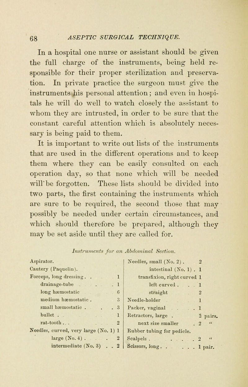 In a hospital one nurse or assistant should be given the full charge of the instruments, being held re- sponsible for their proper sterilization and preserva- tion. In private practice the surgeon must give the instruments his personal attention; and even in hospi- tals he will do well to watch closely the assistant to whom they are intrusted, in order to be sure that the constant careful attention which is absolutely neces- sary is being paid to them. It is important to write out lists of the instruments that are used in the different operations and to keep them where they can be easily consulted on each operation day, so that none which will be needed will'be forgotten. These lists should be divided into two parts, the first containing the instruments which are sure to be required, the second those that may possibly be needed under certain circumstances, and which should therefore be prepared, although they may be set aside until they are called for. Instruments for an Abdominal Sectio?i. Aspirator. Needles, small (No. 2) . 2 Cautery (Paquelin). intestinal (No. 1) . 1 Forceps, long dressing. . 1 transfixion, right curved 1 drainage-tube . 1 left curved . , 1 long haemostatic 6 straight 2 medium hemostatic . 3 Needle-holder 1 small haemostatic . . . 3 Packer, vaginal . . .1 bullet . 1 Retractors, large . 2 rat-tooth . . 2 next size smaller . 2 Needles, curved, very large (No. 1 1 Rubber tubing for pedicle. large (No. 4) . 2 Scalpels . ... 2 intermediate (No. 3) . . 2 Scissors, long . . ... 1 pairs.
