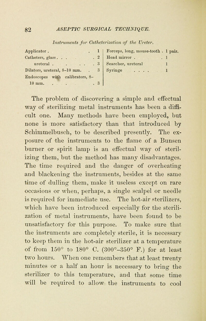 Instruments for Catheterization of the Ureter. Forceps, long, mouse-tooth . 1 pair. Head mirror . . 1 Searcher, ureteral 1 Syringe ..... 1 Applicator. . 1 Catheters, glass... .2 ureteral . . . . .3 Dilators, ureteral, 8-10 mm. . 3 Endoscopes with calibrators, 8- 10 mm. . . . , . 3 The problem of discovering a simple and effectual way of sterilizing metal instruments has been a diffi- cult one. Many methods have been employed, but none is more satisfactory than that introduced by Schimmelbusch, to be described presently. The ex- posure of the instruments to the flame of a Bunsen burner or spirit lamp is an effectual way of steril- izing them, but the method has many disadvantages. The time required and the danger of overheating and blackening the instruments, besides at the same time of dulling them, make it useless except on rare occasions or when, perhaps, a single scalpel or needle is required for immediate use. The hot-air sterilizers, which have been introduced especially for the sterili- zation of metal instruments, have been found to be unsatisfactory for this purpose. To make sure that the instruments are completely sterile, it is necessary to keep them in the hot-air sterilizer at a temperature of from 150° to 180° C. (300°-350° F.) for at least two hours. When one remembers that at least twenty minutes or a half an hour is necessary to bring the sterilizer to this temperature, and that some time will be required to allow the instruments to cool