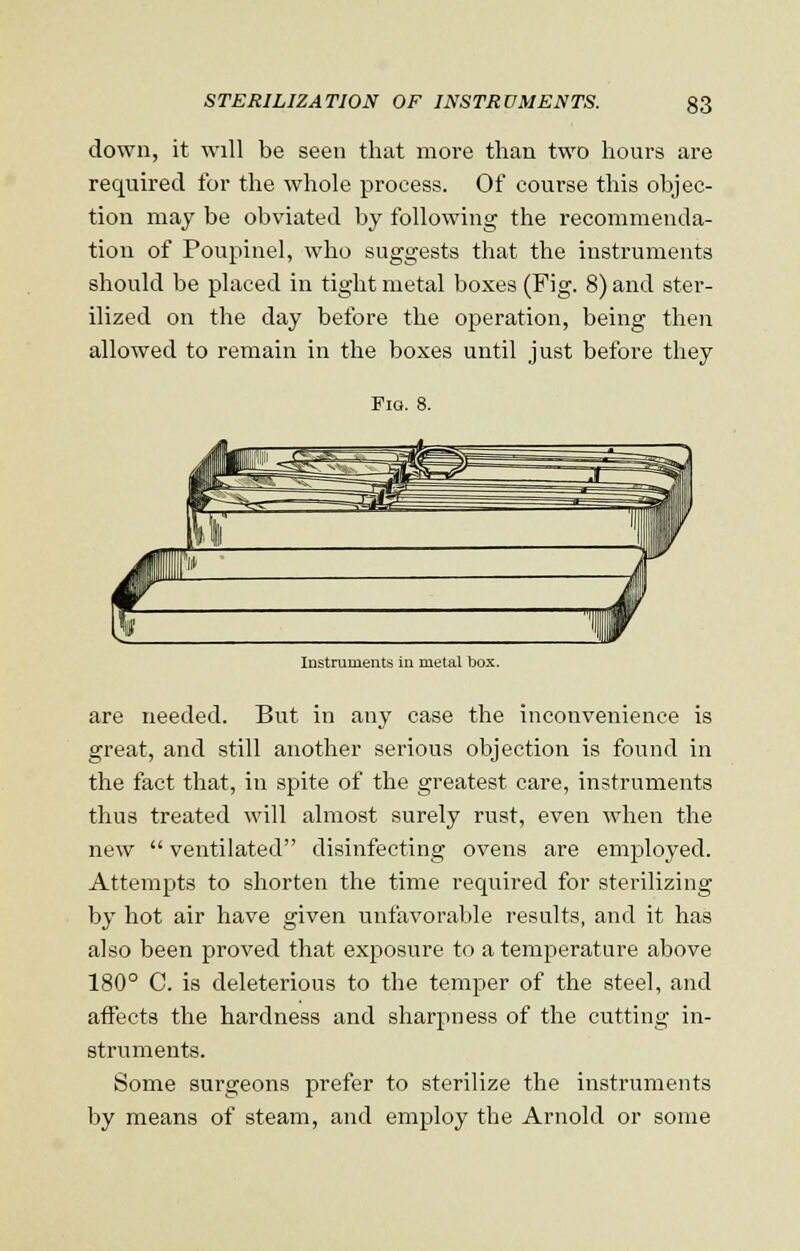 down, it will be seen that more than two hours are required for the whole process. Of course this objec- tion may be obviated by following the recommenda- tion of Poupinel, who suggests that the instruments should be placed in tight metal boxes (Fig. 8) and ster- ilized on the day before the operation, being then allowed to remain in the boxes until just before they Fig. 8. Instruments in metal box. are needed. But in any case the inconvenience is great, and still another serious objection is found in the fact that, in spite of the greatest care, instruments thus treated will almost surely rust, even when the new  ventilated disinfecting ovens are employed. Attempts to shorten the time required for sterilizing by hot air have given unfavorable results, and it has also been proved that exposure to a temperature above 180° C. is deleterious to the temper of the steel, and affects the hardness and sharpness of the cutting in- struments. Some surgeons prefer to sterilize the instruments by means of steam, and employ the Arnold or some