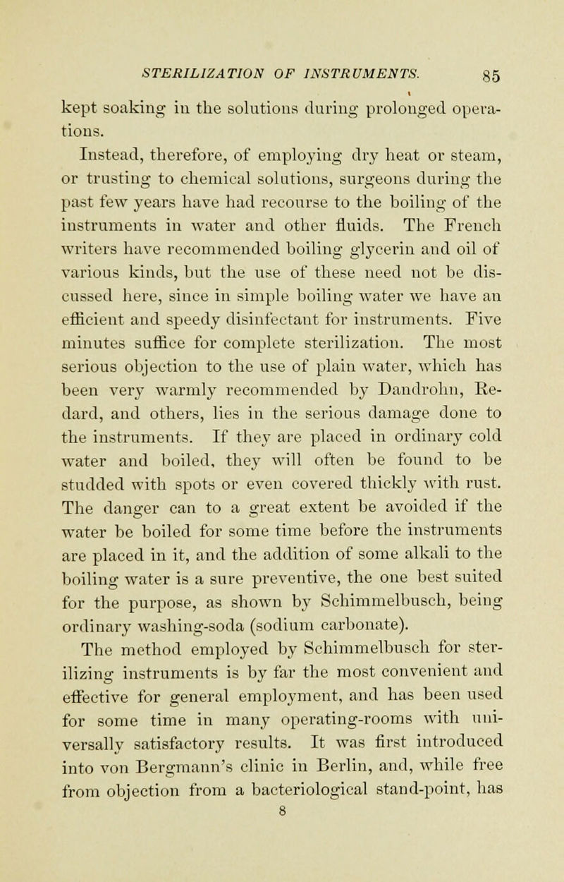 kept soaking in the solutions during prolonged opera- tions. Instead, therefore, of employing dry heat or steam, or trusting to chemical solutions, surgeons during the past few years have had recourse to the boiling of the instruments in water and other fluids. The French writers have recommended boiling glycerin and oil of various kinds, but the use of these need not be dis- cussed here, since in simple boiling water we have an efficient and speedy disinfectant for instruments. Five minutes suffice for complete sterilization. The most serious objection to the use of plain water, which has been very warmly recommended by Dandrohn, Re- dard, and others, lies in the serious damage done to the instruments. If they are placed in ordinary cold water and boiled, they will often be found to be studded with spots or even covered thickly with rust. The danger can to a great extent be avoided if the water be boiled for some time before the instruments are placed in it, and the addition of some alkali to the boiling water is a sure preventive, the one best suited for the purpose, as shown by Schimmelbusch, being ordinary washing-soda (sodium carbonate). The method employed by Schimmelbusch for ster- ilizing instruments is by far the most convenient and effective for general employment, and has been used for some time in many operating-rooms with uni- versally satisfactory results. It was first introduced into von Bergmann's clinic in Berlin, and, while free from objection from a bacteriological stand-point, has