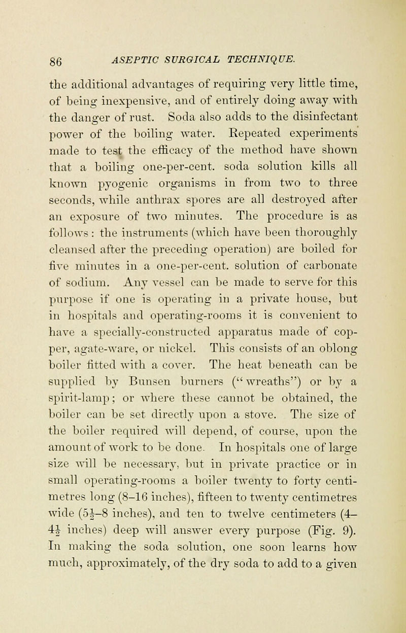 the additional advantages of requiring very little time, of being inexpensive, and of entirely doing away with the danger of rust. Soda also adds to the disinfectant power of the boiling water. Eepeated experiments made to test the efficacy of the method have shown that a boiling one-per-cent. soda solution kills all known pyogenic organisms in from two to three seconds, while anthrax spores are all destroyed after an exposure of two minutes. The procedure is as follows : the instruments (which have been thoroughly cleansed after the preceding operation) are boiled for five minutes in a one-per-cent. solution of carbonate of sodium. Any vessel can be made to serve for this purpose if one is operating in a private house, but in hospitals and operating-rooms it is convenient to have a specially-constructed apparatus made of cop- per, agate-ware, or nickel. This consists of an oblong boiler fitted with a cover. The heat beneath can be supplied by Bunsen burners ( wreaths) or by a spirit-lamp; or where these cannot be obtained, the boiler can be set directly upon a stove. The size of the boiler required will depend, of course, upon the amount of work to be done. In hospitals one of large size will be necessary, but in private practice or in small operating-rooms a boiler twenty to forty centi- metres long (8-16 inches), fifteen to twenty centimetres wide (5J-8 inches), and ten to twelve centimeters (4- 4J inches) deep will answer every purpose (Fig. 9). In making the soda solution, one soon learns how much, approximately, of the dry soda to add to a given