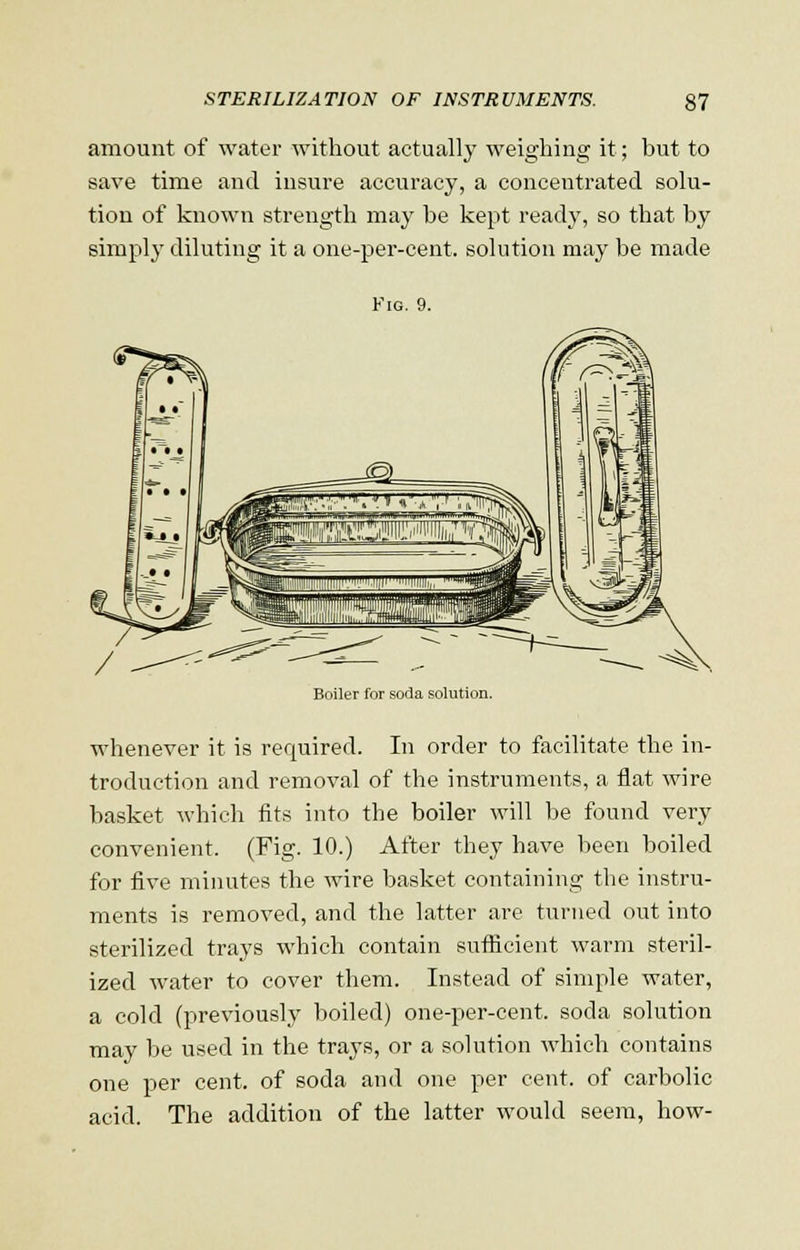 amount of water without actually weighing it; but to save time and insure accuracy, a concentrated solu- tion of known strength may be kept ready, so that by simply diluting it a one-per-cent. solution may be made Fig. 9. Boiler for soda solution. whenever it is required. In order to facilitate the in- troduction and removal of the instruments, a flat wire basket which fits into the boiler will be found very convenient. (Fig. 10.) After they have been boiled for five minutes the wire basket containing the instru- ments is removed, and the latter are turned out into sterilized trays which contain sufficient warm steril- ized water to cover them. Instead of simple water, a cold (previously boiled) one-per-cent. soda solution may be used in the trays, or a solution which contains one per cent, of soda and one per cent, of carbolic acid. The addition of the latter would seem, how-