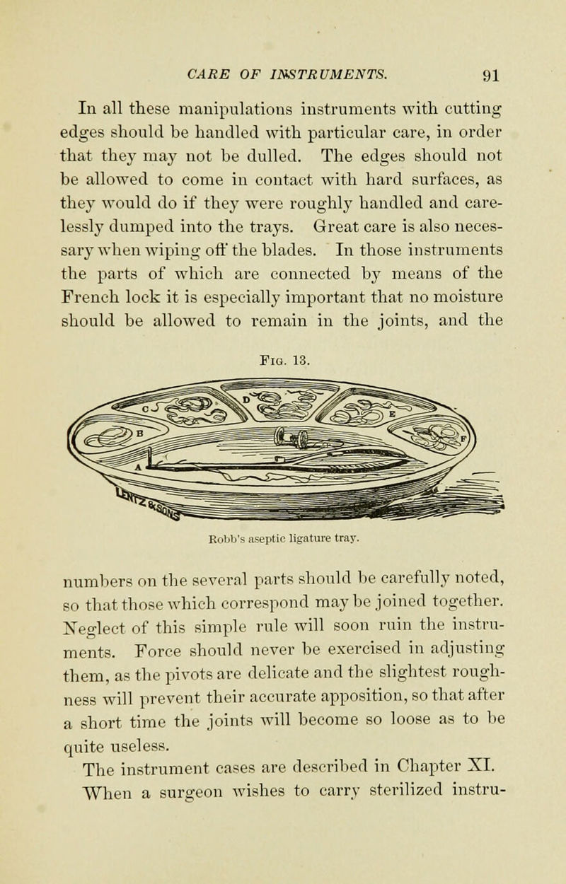 In all these manipulations instruments with cutting edges should be handled with particular care, in order that they may not be dulled. The edges should not be allowed to come in contact with hard surfaces, as they would do if they were roughly handled and care- lessly dumped into the trays. Great care is also neces- sary when wiping oft the blades. In those instruments the parts of which are connected by means of the French lock it is especially important that no moisture should be allowed to remain in the joints, and the Fig. 13. Robb's aseptic ligature tray. numbers on the several parts should be carefully noted, so that those which correspond maybe joined together. Neglect of this simple rule will soon ruin the instru- ments. Force should never be exercised in adjusting them, as the pivots are delicate and the slightest rough- ness will prevent their accurate apposition, so that after a short time the joints will become so loose as to be quite useless. The instrument cases are described in Chapter XI. When a surgeon wishes to carry sterilized instru-