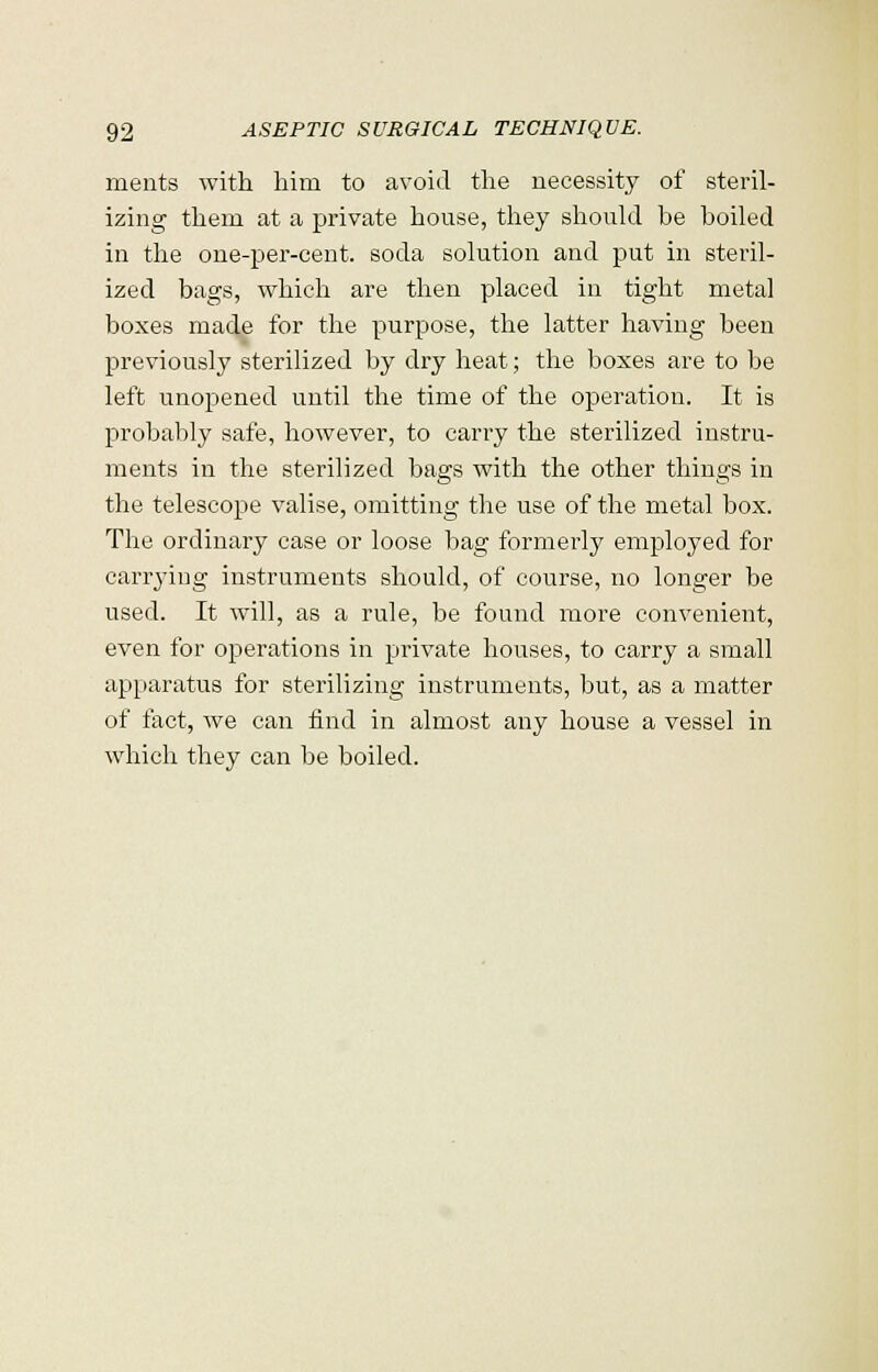 ments with him to avoid the necessity of steril- izing them at a private house, they should be boiled in the one-per-cent. soda solution and put in steril- ized bags, which are then placed in tight metal boxes made for the purpose, the latter having been previously sterilized by dry heat; the boxes are to be left unopened until the time of the operation. It is probably safe, however, to carry the sterilized instru- ments in the sterilized bags with the other things in the telescope valise, omitting the use of the metal box. The ordinary case or loose bag formerly employed for carrying instruments should, of course, no longer be used. It will, as a rule, be found more convenient, even for operations in private houses, to carry a small apparatus for sterilizing instruments, but, as a matter of fact, we can find in almost any house a vessel in which they can be boiled.