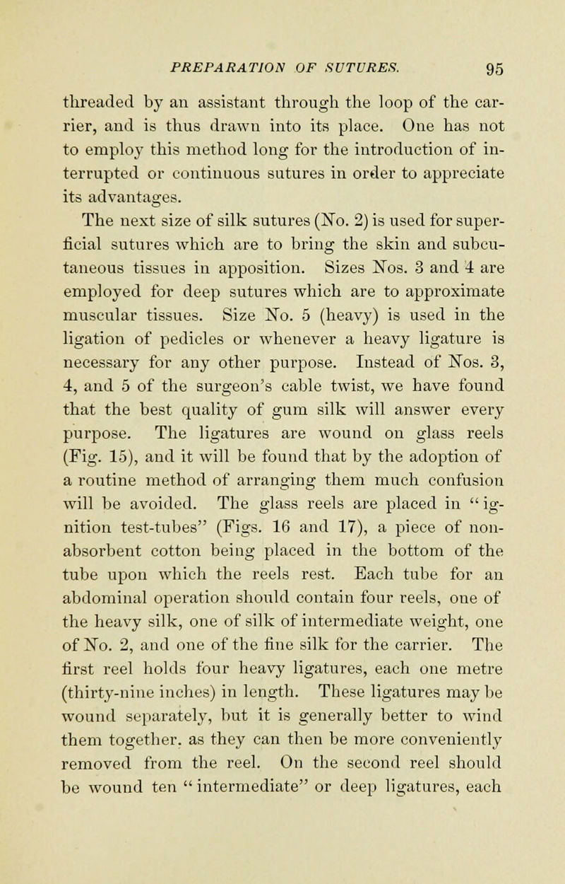 threaded by an assistant through the loop of the car- rier, and is thus drawn into its place. One has not to employ this method long for the introduction of in- terrupted or continuous sutures in order to appreciate its advantages. The next size of silk sutures (No. 2) is used for super- ficial sutures which are to bring the skin and subcu- taneous tissues in apposition. Sizes Nos. 3 and 4 are employed for deep sutures which are to approximate muscular tissues. Size No. 5 (heavy) is used in the ligation of pedicles or whenever a heavy ligature is necessary for any other purpose. Instead of Nos. 3, 4, and 5 of the surgeon's cable twist, we have found that the best quality of gum silk will answer every purpose. The ligatures are wound on glass reels (Fig. 15), and it will be found that by the adoption of a routine method of arranging them much confusion will be avoided. The glass reels are placed in ig- nition test-tubes (Figs. 16 and 17), a piece of non- absorbent cotton being placed in the bottom of the tube upon which the reels rest. Each tube for an abdominal operation should contain four reels, one of the heavy silk, one of silk of intermediate weight, one of No. 2, and one of the fine silk for the carrier. The first reel holds four heavy ligatures, each one metre (thirty-nine inches) in length. These ligatures may be wound separately, but it is generally better to wind them together, as they can then be more conveniently removed from the reel. On the second reel should be wound ten intermediate or deep ligatures, each