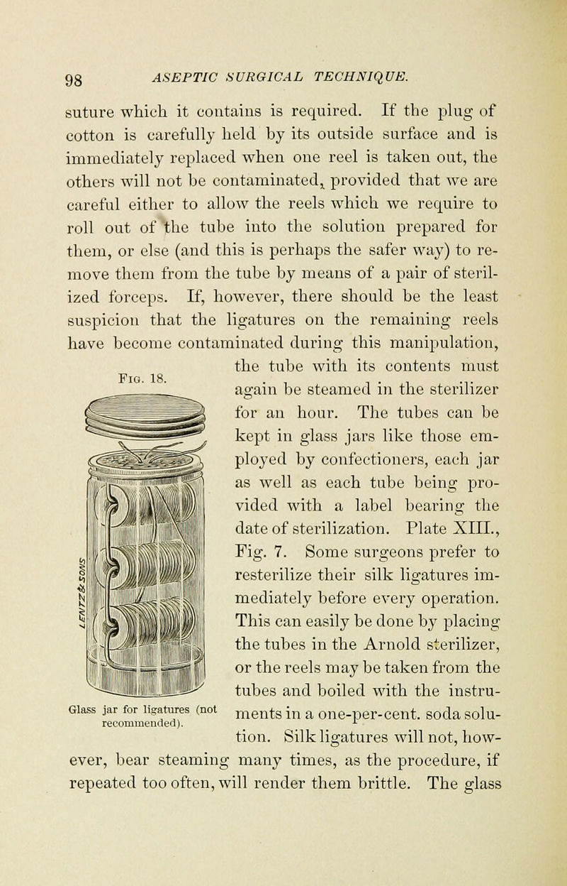 suture which it contains is required. If the plug of cotton is carefully held by its outside surface and is immediately replaced when one reel is taken out, the others will not be contaminated^ provided that we are careful either to allow the reels which we require to roll out of the tube into the solution prepared for them, or else (and this is perhaps the safer way) to re- move them from the tube by means of a pair of steril- ized forceps. If, however, there should be the least suspicion that the ligatures on the remaining reels have become contaminated during this manipulation, the tube with its contents must Fig. 18. • n . , .,. again be steamed in the sterilizer for an hour. The tubes can be kept in glass jars like those em- ployed by confectioners, each jar as well as each tube being pro- vided with a label bearing the date of sterilization. Plate XIIL, Fig. 7. Some surgeons prefer to resterilize their silk ligatures im- mediately before every operation. This can easily be done by placing the tubes in the Arnold sterilizer, or the reels may be taken from the tubes and boiled with the instru- ments in a one-per-cent. soda solu- tion. Silk ligatures will not, how- ever, bear steaming many times, as the procedure, if repeated too often, will render them brittle. The glass Glass jar for ligatures (not recommended).